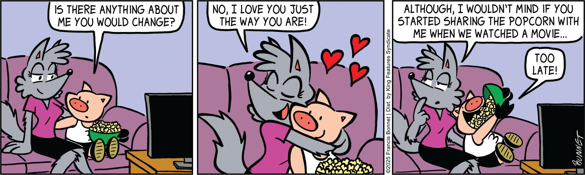 Publication OCR: IS THERE ANYTHING ABOUT ME YOU WOULD CHANGE? NOI LOVE YOU JUST THE WAY YOU ARE! 00 ©2025 Francis Bonnet | Dist. by King Features Syndicate ALTHOUGHI WOULDN'T MIND IF YOU STARTED SHARING THE POPCORN WITH ME WHEN WE WATCHED A MOVIE... TOO LATE! BONNET IS THERE ANYTHING ABOUT ME YOU WOULD CHANGE ? NOI LOVE YOU JUST THE WAY YOU ARE ! 00 © 2025 Francis Bonnet | Dist . by King Features Syndicate ALTHOUGHI WOULDN'T MIND IF YOU STARTED SHARING THE POPCORN WITH ME WHEN WE WATCHED A MOVIE ... TOO LATE ! BONNET
