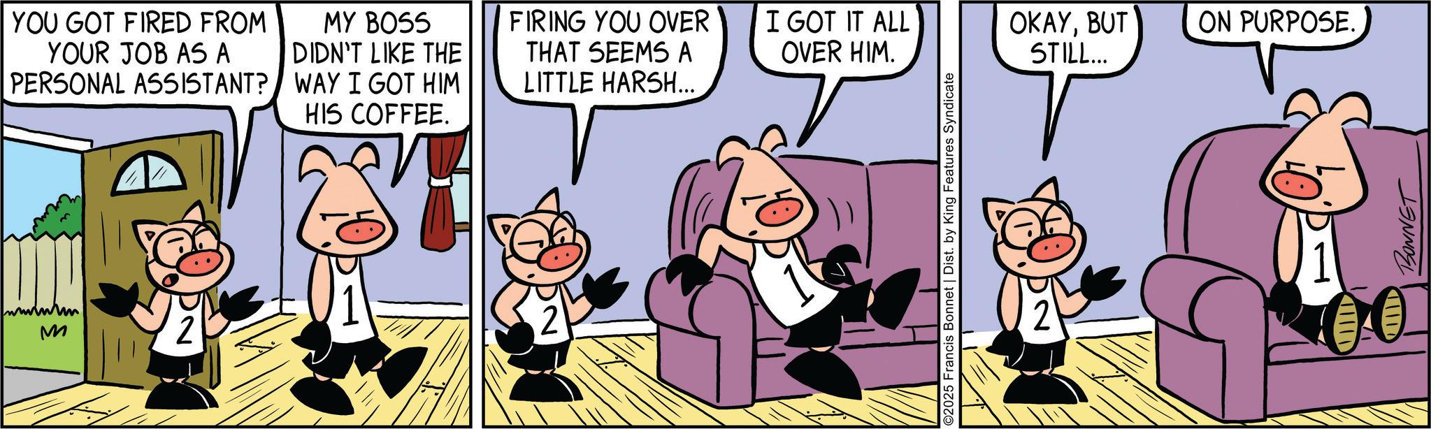 Comic book OCR: YOU GOT FIRED FROM YOUR JOB AS A PERSONAL ASSISTANT? MY BOSS DIDN'T LIKE THE WAY I GOT HIM HIS COFFEE. FIRING YOU OVER THAT SEEMS A LITTLE HARSH... I GOT IT ALL OVER HIM. OKAYBUT STILL... ON PURPOSE. wwwwwm M 2 ©2025 Francis Bonnet | Dist. by King Features Syndicate 2 III THILD BONNET YOU GOT FIRED FROM YOUR JOB AS A PERSONAL ASSISTANT ? MY BOSS DIDN'T LIKE THE WAY I GOT HIM HIS COFFEE . FIRING YOU OVER THAT SEEMS A LITTLE HARSH ... I GOT IT ALL OVER HIM . OKAYBUT STILL ... ON PURPOSE . wwwwwm M 2 © 2025 Francis Bonnet | Dist . by King Features Syndicate 2 III THILD BONNET