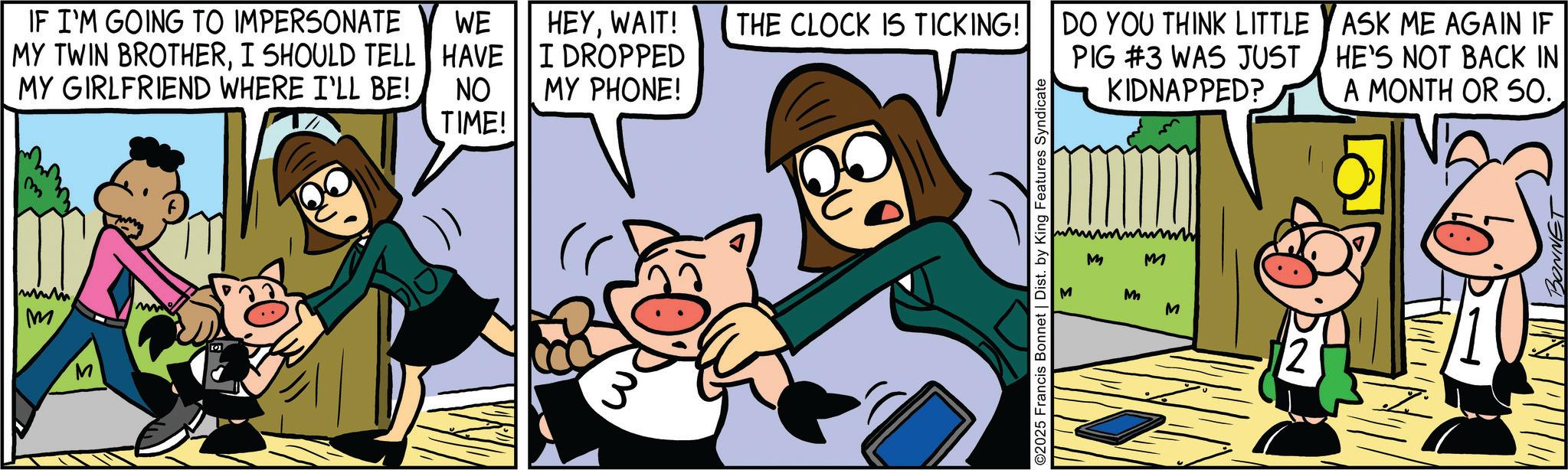 Pleased OCR: M M IF I'M GOING TO IMPERSONATE MY TWIN BROTHERI SHOULD TELL MY GIRLFRIEND WHERE I'LL BE! WE HAVE NO HEYWAIT! THE CLOCK IS TICKING! I DROPPED MY PHONE! DO YOU THINK LITTLE PIG #3 WAS JUST KIDNAPPED? ASK ME AGAIN IF HE'S NOT BACK IN A MONTH OR SO. TIME! ©2025 Francis Bonnet | Dist. by King Features Syndicate M M M M M BONNET M M IF I'M GOING TO IMPERSONATE MY TWIN BROTHERI SHOULD TELL MY GIRLFRIEND WHERE I'LL BE ! WE HAVE NO HEYWAIT ! THE CLOCK IS TICKING ! I DROPPED MY PHONE ! DO YOU THINK LITTLE PIG # 3 WAS JUST KIDNAPPED ? ASK ME AGAIN IF HE'S NOT BACK IN A MONTH OR SO . TIME ! © 2025 Francis Bonnet | Dist . by King Features Syndicate M M M M M BONNET