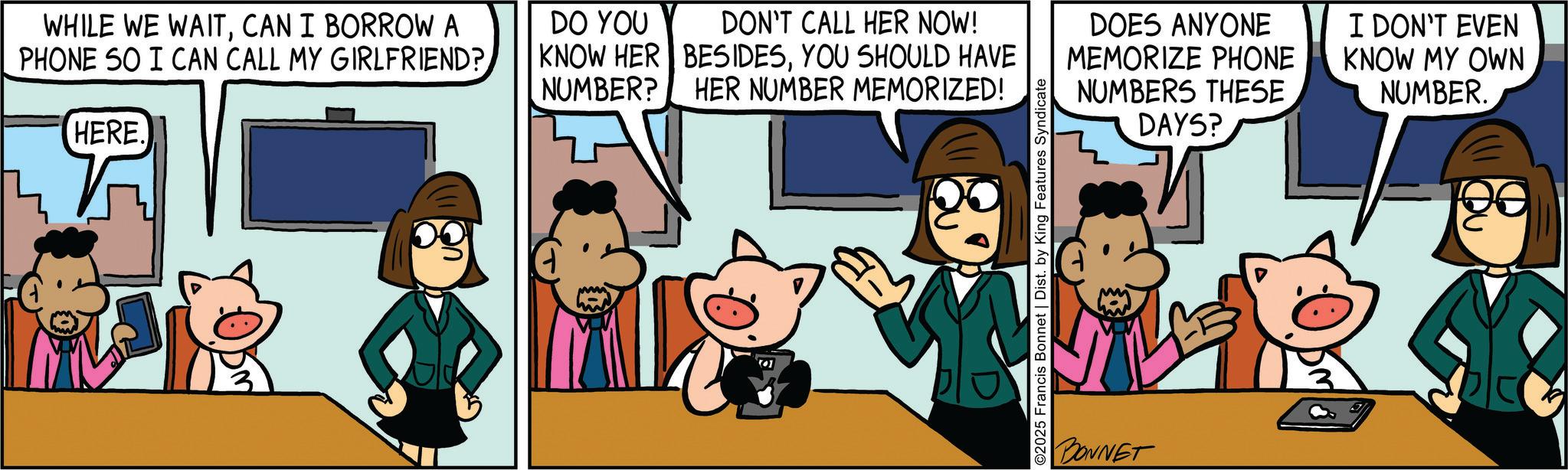 Animated cartoon OCR: WHILE WE WAITCAN I BORROW A PHONE SO I CAN CALL MY GIRLFRIEND? HERE. DON'T CALL HER NOW! BESIDESYOU SHOULD HAVE DO YOU KNOW HER NUMBER? HER NUMBER MEMORIZED! DOES ANYONE MEMORIZE PHONE NUMBERS THESE DAYS? I DON'T EVEN KNOW MY OWN NUMBER. ©2025 Francis Bonnet | Dist. by King Features Syndicate BONNET WHILE WE WAITCAN I BORROW A PHONE SO I CAN CALL MY GIRLFRIEND ? HERE . DON'T CALL HER NOW ! BESIDESYOU SHOULD HAVE DO YOU KNOW HER NUMBER ? HER NUMBER MEMORIZED ! DOES ANYONE MEMORIZE PHONE NUMBERS THESE DAYS ? I DON'T EVEN KNOW MY OWN NUMBER . © 2025 Francis Bonnet | Dist . by King Features Syndicate BONNET