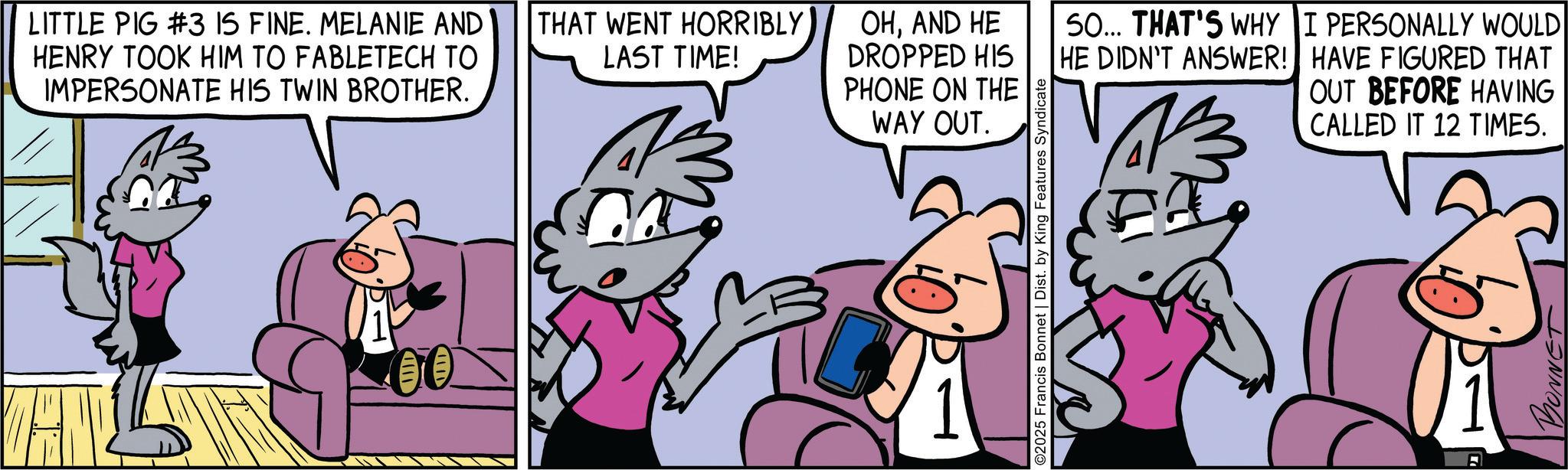 Publication OCR: LITTLE PIG #3 IS FINE. MELANIE AND HENRY TOOK HIM TO FABLETECH TO IMPERSONATE HIS TWIN BROTHER. ???? THAT WENT HORRIBLY LAST TIME! OHAND HE DROPPED HIS PHONE ON THE WAY OUT. ©2025 Francis Bonnet | Dist. by King Features Syndicate 50... THAT'S WHY I PERSONALLY WOULD HE DIDN'T ANSWER! HAVE FIGURED THAT OUT BEFORE HAVING CALLED IT 12 TIMES. A LITTLE PIG # 3 IS FINE . MELANIE AND HENRY TOOK HIM TO FABLETECH TO IMPERSONATE HIS TWIN BROTHER . ?? ? ? THAT WENT HORRIBLY LAST TIME ! OHAND HE DROPPED HIS PHONE ON THE WAY OUT . © 2025 Francis Bonnet | Dist . by King Features Syndicate 50 ... THAT'S WHY I PERSONALLY WOULD HE DIDN'T ANSWER ! HAVE FIGURED THAT OUT BEFORE HAVING CALLED IT 12 TIMES . A