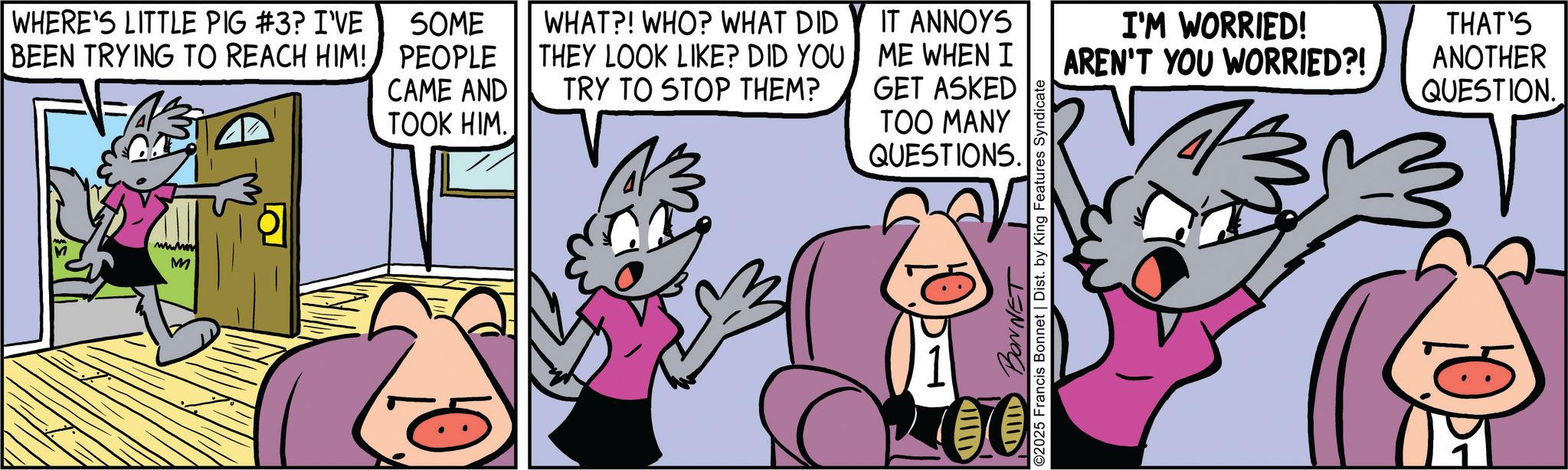 Publication OCR: WHERE'S LITTLE PIG #3? I'VE BEEN TRYING TO REACH HIM! SOME PEOPLE CAME AND TOOK HIM. M WHAT?! WHO? WHAT DID THEY LOOK LIKE? DID YOU TRY TO STOP THEM? IT ANNOYS ME WHEN I GET ASKED I'M WORRIED! AREN'T YOU WORRIED?! THAT'S ANOTHER QUESTION. 0 IIII BONNET TOO MANY QUESTIONS. ©2025 Francis Bonnet | Dist. by King Features Syndicate WHERE'S LITTLE PIG # 3 ? I'VE BEEN TRYING TO REACH HIM ! SOME PEOPLE CAME AND TOOK HIM . M WHAT ?! WHO ? WHAT DID THEY LOOK LIKE ? DID YOU TRY TO STOP THEM ? IT ANNOYS ME WHEN I GET ASKED I'M WORRIED ! AREN'T YOU WORRIED ?! THAT'S ANOTHER QUESTION . 0 IIII BONNET TOO MANY QUESTIONS . © 2025 Francis Bonnet | Dist . by King Features Syndicate