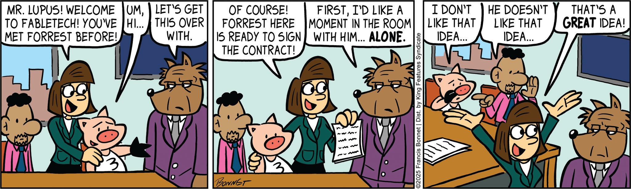 Fictional character OCR: MR. LUPUS! WELCOME UMTO FABLETECH! YOU'VE HI... MET FORREST BEFORE! LET'S GET THIS OVER WITH. OF COURSE! FORREST HERE IS READY TO SIGN FIRSTI'D LIKE A MOMENT IN THE ROOM WITH HIM... ALONE. I DON'T HE DOESN'T LIKE THAT LIKE THAT IDEA... IDEA... THE CONTRACT! BONNET ~23 2025 Francis Bonnet | Dist. by King Features Syndicate THAT'S A GREAT IDEA! MR . LUPUS ! WELCOME UMTO FABLETECH ! YOU'VE HI ... MET FORREST BEFORE ! LET'S GET THIS OVER WITH . OF COURSE ! FORREST HERE IS READY TO SIGN FIRSTI'D LIKE A MOMENT IN THE ROOM WITH HIM ... ALONE . I DON'T HE DOESN'T LIKE THAT LIKE THAT IDEA ... IDEA ... THE CONTRACT ! BONNET ~ 23 2025 Francis Bonnet | Dist . by King Features Syndicate THAT'S A GREAT IDEA !