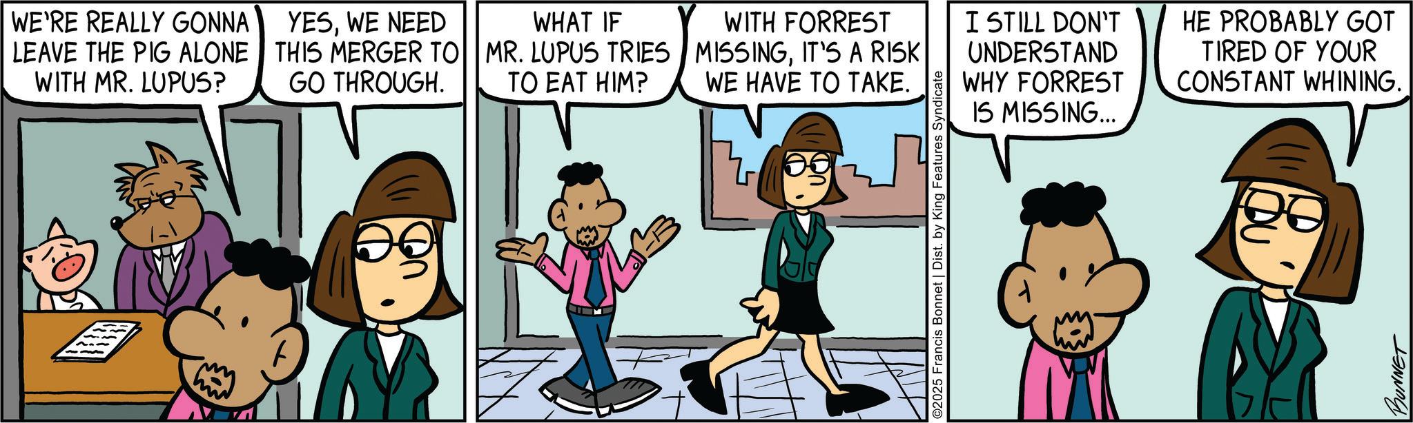 Pleased OCR: WE'RE REALLY GONNA LEAVE THE PIG ALONE WITH MR. LUPUS? YESWE NEED THIS MERGER TO GO THROUGH. T WHAT IF MR. LUPUS TRIES TO EAT HIM? WITH FORREST MISSINGIT'S A RISK WE HAVE TO TAKE. I STILL DON'T UNDERSTAND WHY FORREST IS MISSING... ©2025 Francis Bonnet | Dist. by King Features Syndicate HE PROBABLY GOT TIRED OF YOUR CONSTANT WHINING. BUNNET WE'RE REALLY GONNA LEAVE THE PIG ALONE WITH MR . LUPUS ? YESWE NEED THIS MERGER TO GO THROUGH . T WHAT IF MR . LUPUS TRIES TO EAT HIM ? WITH FORREST MISSINGIT'S A RISK WE HAVE TO TAKE . I STILL DON'T UNDERSTAND WHY FORREST IS MISSING ... © 2025 Francis Bonnet | Dist . by King Features Syndicate HE PROBABLY GOT TIRED OF YOUR CONSTANT WHINING . BUNNET