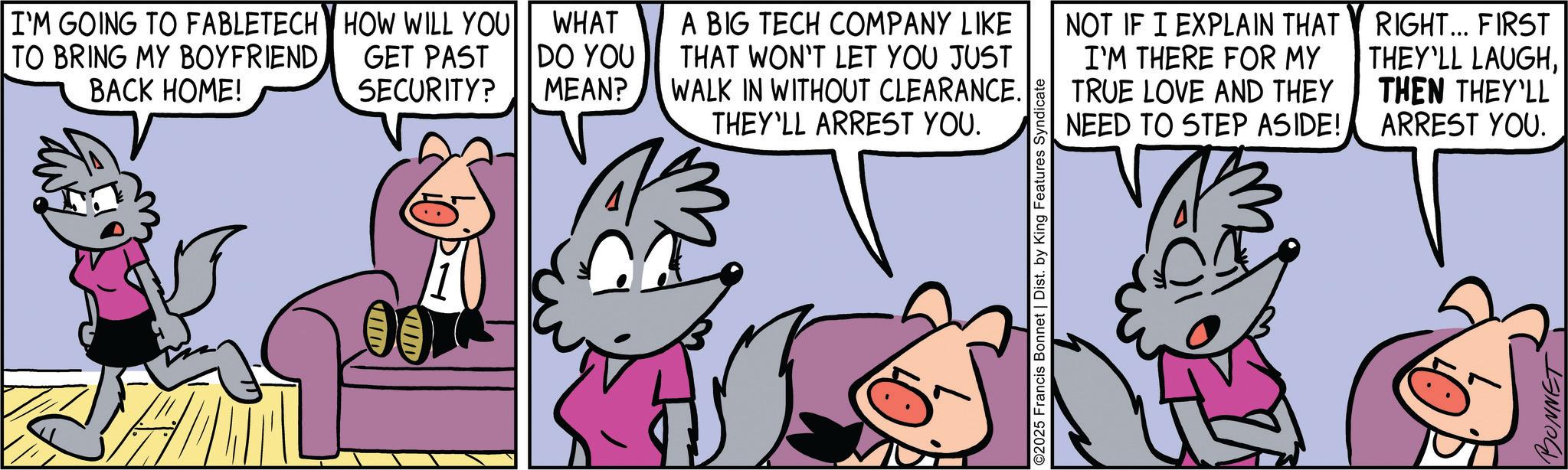 Publication OCR: I'M GOING TO FABLETECH HOW WILL YOU TO BRING MY BOYFRIEND. BACK HOME! GET PAST SECURITY? ID UUD WHAT DO YOU MEAN? A BIG TECH COMPANY LIKE THAT WON'T LET YOU JUST WALK IN WITHOUT CLEARANCE. THEY'LL ARREST YOU. NOT IF I EXPLAIN THAT I'M THERE FOR MY TRUE LOVE AND THEY NEED TO STEP ASIDE! RIGHT... FIRST THEY'LL LAUGHTHEN THEY'LL ARREST YOU. ©2025 Francis Bonnet | Dist. by King Features Syndicate BONNET I'M GOING TO FABLETECH HOW WILL YOU TO BRING MY BOYFRIEND . BACK HOME ! GET PAST SECURITY ? ID UUD WHAT DO YOU MEAN ? A BIG TECH COMPANY LIKE THAT WON'T LET YOU JUST WALK IN WITHOUT CLEARANCE . THEY'LL ARREST YOU . NOT IF I EXPLAIN THAT I'M THERE FOR MY TRUE LOVE AND THEY NEED TO STEP ASIDE ! RIGHT ... FIRST THEY'LL LAUGHTHEN THEY'LL ARREST YOU . © 2025 Francis Bonnet | Dist . by King Features Syndicate BONNET