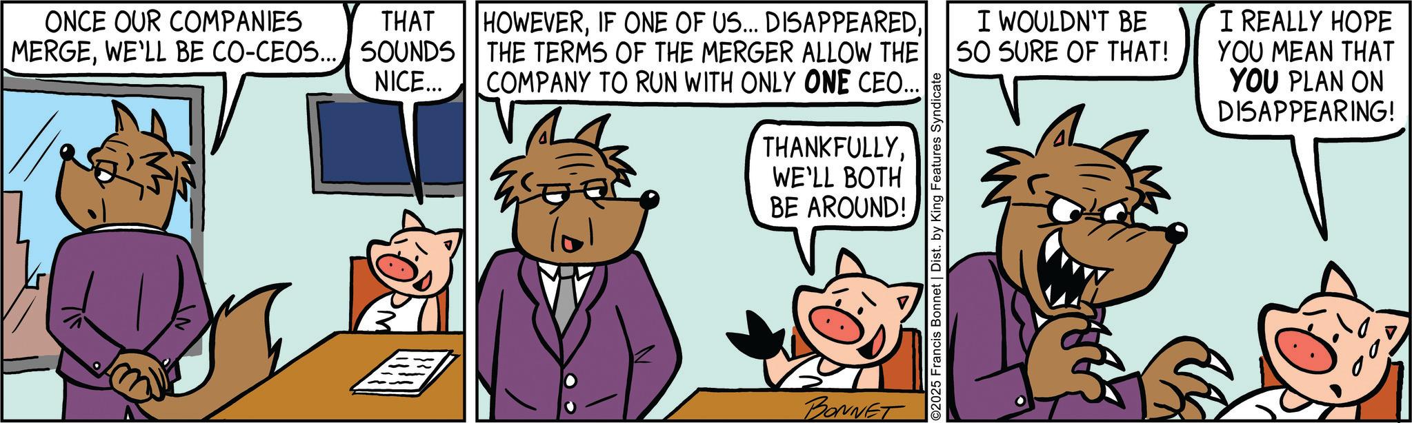 Pleased OCR: ONCE OUR COMPANIES THAT MERGEWE'LL BE CO-CEOS... SOUNDS NICE... HOWEVERTHE TERMS OF THE MERGER ALLOW THE COMPANY TO RUN WITH ONLY ONE CEO.. THANKFULLY. WE'LL BOTH BE AROUND! BONNET O2025 Francis Bonnet | Dist. by King Features Syndicate I WOULDN'T BE 50 SURE OF THAT! I REALLY HOPE YOU MEAN THAT YOU PLAN ON DISAPPEARING! ONCE OUR COMPANIES THAT MERGEWE'LL BE CO - CEOS ... SOUNDS NICE ... HOWEVERIF ONE OF US ... DISAPPEAREDTHE TERMS OF THE MERGER ALLOW THE COMPANY TO RUN WITH ONLY ONE CEO .. THANKFULLY . WE'LL BOTH BE AROUND ! BONNET O2025 Francis Bonnet | Dist . by King Features Syndicate I WOULDN'T BE 50 SURE OF THAT ! I REALLY HOPE YOU MEAN THAT YOU PLAN ON DISAPPEARING !