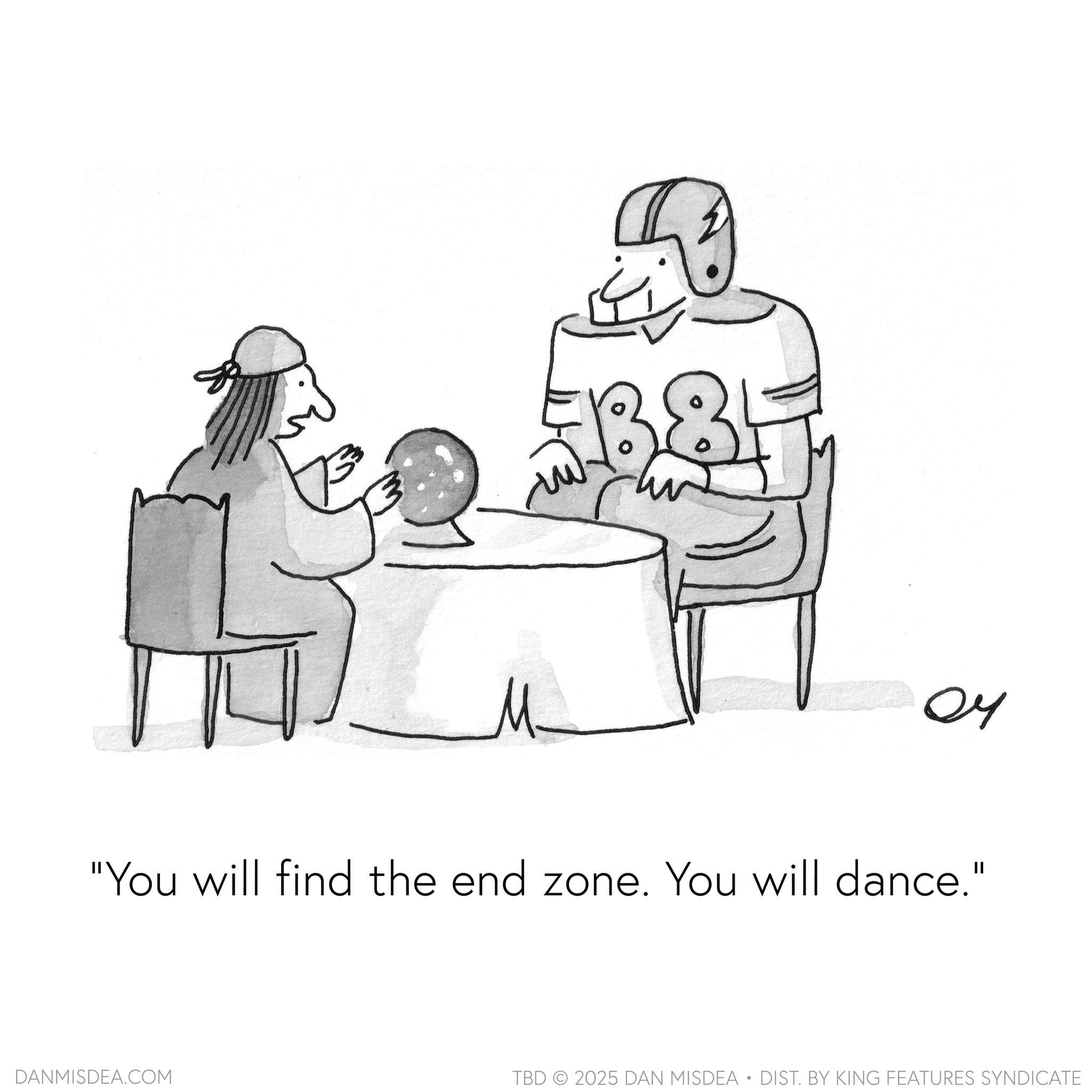 Graphics OCR: ?? "You will find the end zone. You will dance." DANMISDEA.COM TBD 2025 DAN MISDEA • DIST. BY KING FEATURES SYNDICATE ?? " You will find the end zone . You will dance . " DANMISDEA.COM TBD 2025 DAN MISDEA • DIST . BY KING FEATURES SYNDICATE
