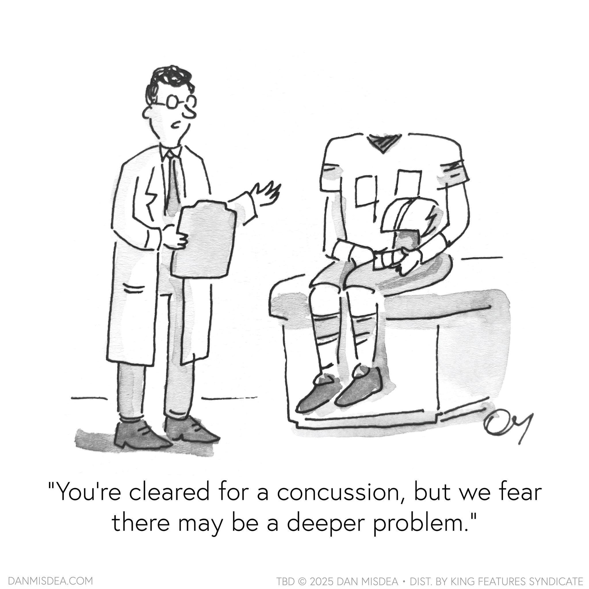 Conversation OCR: 0-3 "You're cleared for a concussionbut we fear there may be a deeper problem." DANMISDEA.COM TBD 2025 DAN MISDEA • DIST. BY KING FEATURES SYNDICATE 0-3 " You're cleared for a concussionbut we fear there may be a deeper problem . " DANMISDEA.COM TBD 2025 DAN MISDEA • DIST . BY KING FEATURES SYNDICATE