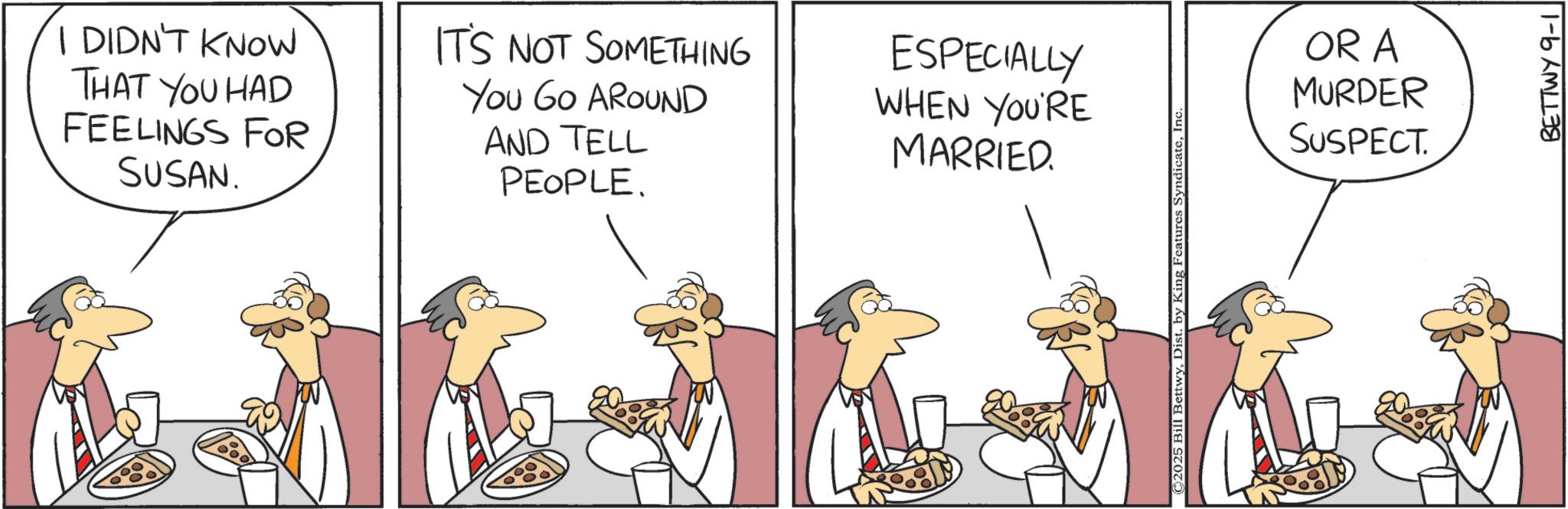 Animated cartoon OCR: I DIDN'T KNOW THAT YOU HAD FEELINGS FOR SUSAN. IT'S NOT SOMETHING You Go AROUND AND TELL PEOPLE. ESPECIALLY WHEN YOU'RE MARRIED. ©2025 Bill BettwyInc. OR A MURDER SUSPECT. BETTWY 9-1 I DIDN'T KNOW THAT YOU HAD FEELINGS FOR SUSAN . IT'S NOT SOMETHING You Go AROUND AND TELL PEOPLE . ESPECIALLY WHEN YOU'RE MARRIED . © 2025 Bill BettwyDist . by King Features SyndicateInc. OR A MURDER SUSPECT . BETTWY 9-1