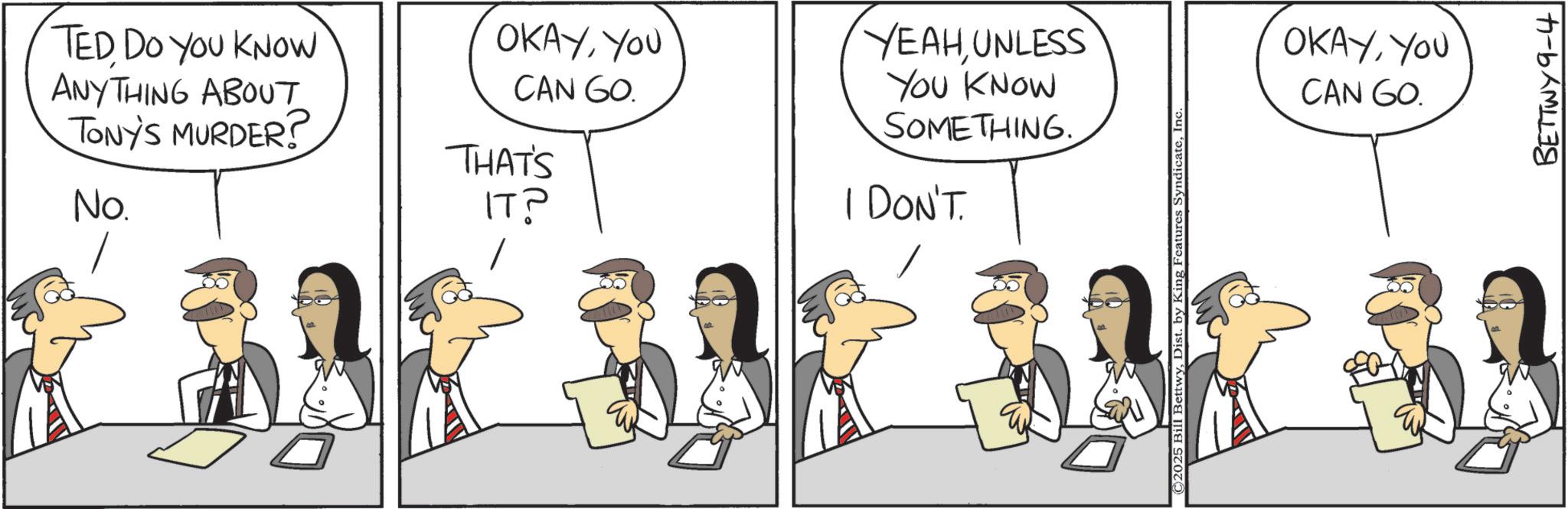 Animation OCR: TED DO YOU KNOW ANYTHING ABOUT TONY'S MURDER? No. OKAYYOU CAN GO. THAT'S IT? YEAHUNLESS YOU KNOW SOMETHING. I DON'T. ©2025 Bill BettwyInc OKAYYOU CAN GO. BETTWY9-4 TED DO YOU KNOW ANYTHING ABOUT TONY'S MURDER ? No. OKAYYOU CAN GO . THAT'S IT ? YEAHUNLESS YOU KNOW SOMETHING . I DON'T . © 2025 Bill BettwyDist . by King Features SyndicateInc OKAYYOU CAN GO . BETTWY9-4