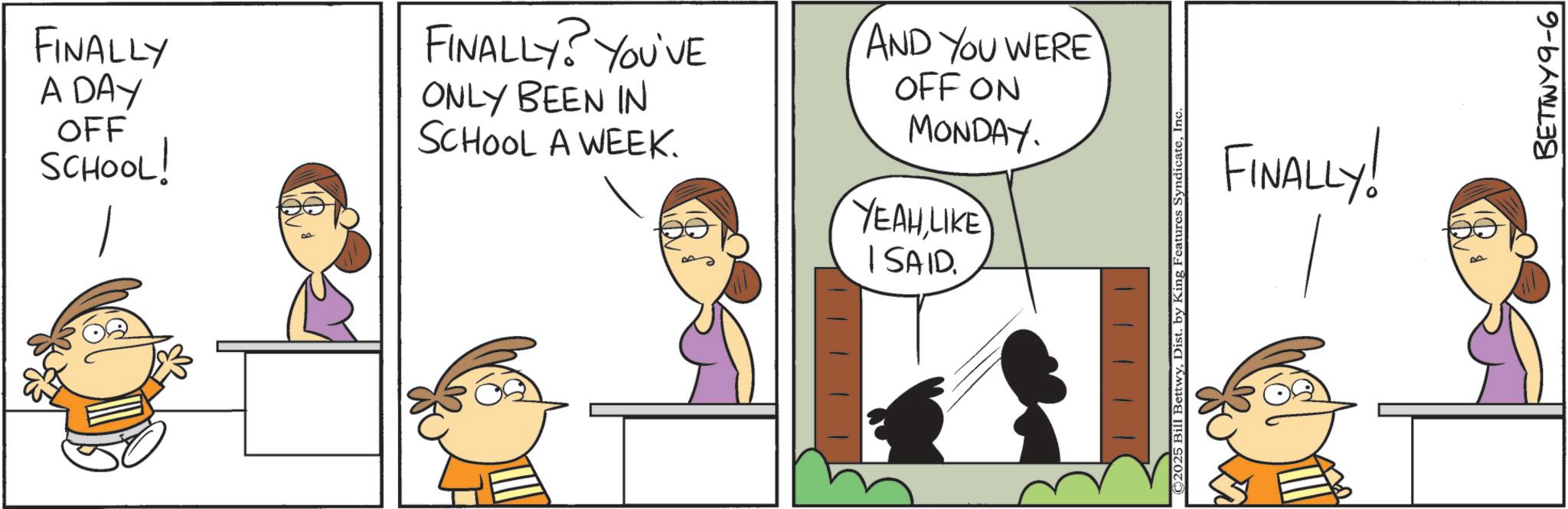 Photo caption OCR: FINALLY A DAY OFF SCHOOL! FINALLY? YOU'VE ONLY BEEN IN SCHOOL A WEEK. I SAID. AND YOU WERE OFF ON MONDAY. YEAH LIKE FINALLY! ©2025 Bill BettwyInc. BETTWY9-6 FINALLY A DAY OFF SCHOOL ! FINALLY ? YOU'VE ONLY BEEN IN SCHOOL A WEEK . I SAID . AND YOU WERE OFF ON MONDAY . YEAH LIKE FINALLY ! © 2025 Bill BettwyDist . by King Features SyndicateInc. BETTWY9-6