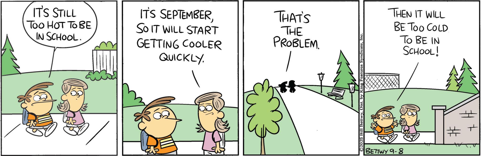 Animated cartoon OCR: IT'S STILL Too HOT TO BE IN SCHOOL. IT'S SEPTEMBERSO IT WILL START GETTING COOLER QUICKLY. THAT'S THE PROBLEM. C2025 Bill BettwyInc. BETTWY 9-8 THEN IT WILL BE TOO COLD TO BE IN SCHOOL! IT'S STILL Too HOT TO BE IN SCHOOL . IT'S SEPTEMBERSO IT WILL START GETTING COOLER QUICKLY . THAT'S THE PROBLEM . C2025 Bill BettwyDist . by King Features SyndicateInc. BETTWY 9-8 THEN IT WILL BE TOO COLD TO BE IN SCHOOL !