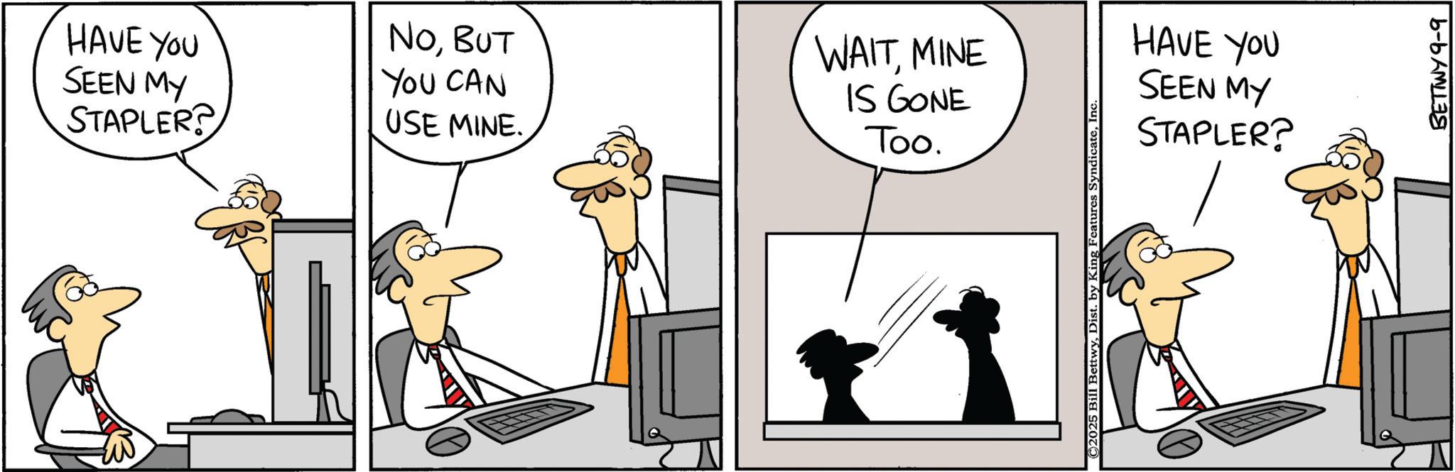 Animated cartoon OCR: HAVE YOU SEEN MY STAPLER? NOBUT YOU CAN USE MINE. WAITMINE IS GONE Too. ©2025 Bill BettwyInc HAVE YOU SEEN MY STAPLER? BETTWY 9-9 HAVE YOU SEEN MY STAPLER ? NOBUT YOU CAN USE MINE . WAITMINE IS GONE Too . © 2025 Bill BettwyDist . by King Features SyndicateInc HAVE YOU SEEN MY STAPLER ? BETTWY 9-9