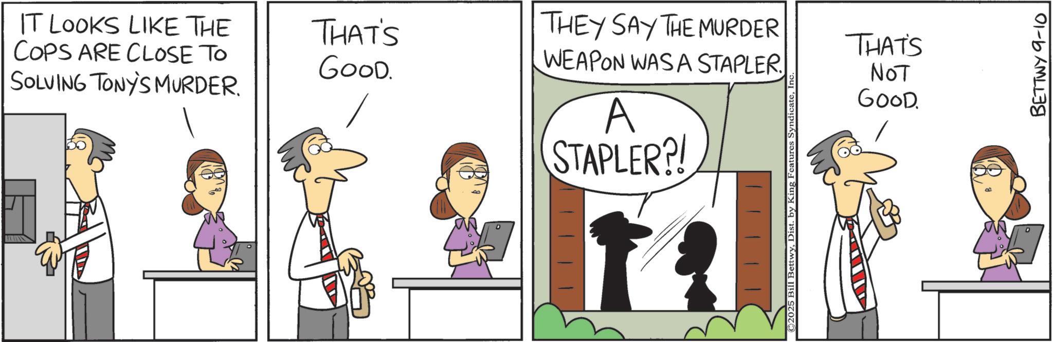 Animation OCR: IT LOOKS LIKE THE COPS ARE CLOSE TO SOLVING TONY'S MURDER. THAT'S GOOD. THEY SAY THE MURDER WEAPON WASA STAPLER. A STAPLER?! © 2025 Bill BettwyIn THAT'S NOT GOOD BETTWY 9-10 IT LOOKS LIKE THE COPS ARE CLOSE TO SOLVING TONY'S MURDER . THAT'S GOOD . THEY SAY THE MURDER WEAPON WASA STAPLER . A STAPLER ?! © 2025 Bill BettwyDist . by King Features SyndicateIn THAT'S NOT GOOD BETTWY 9-10