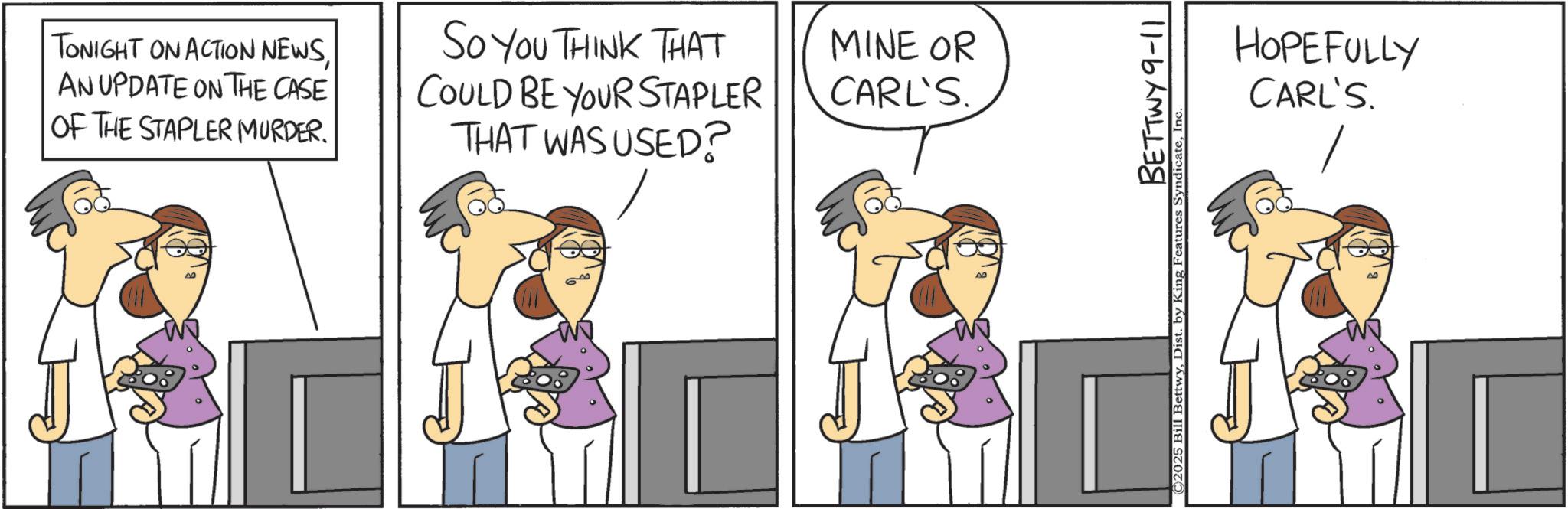 Graphics OCR: TONIGHT ON ACTION NEWSAN UPDATE ON THE CASE OF THE STAPLER MURDER. SO YOU THINK THAT COULD BE YOUR STAPLER THAT WAS USED? MINE OR CARL'S BETTWY 9-11 ©2025 Bill BettwyInc HOPEFULLY CARL'S TONIGHT ON ACTION NEWSAN UPDATE ON THE CASE OF THE STAPLER MURDER . SO YOU THINK THAT COULD BE YOUR STAPLER THAT WAS USED ? MINE OR CARL'S BETTWY 9-11 © 2025 Bill BettwyDist . by King Features SyndicateInc HOPEFULLY CARL'S