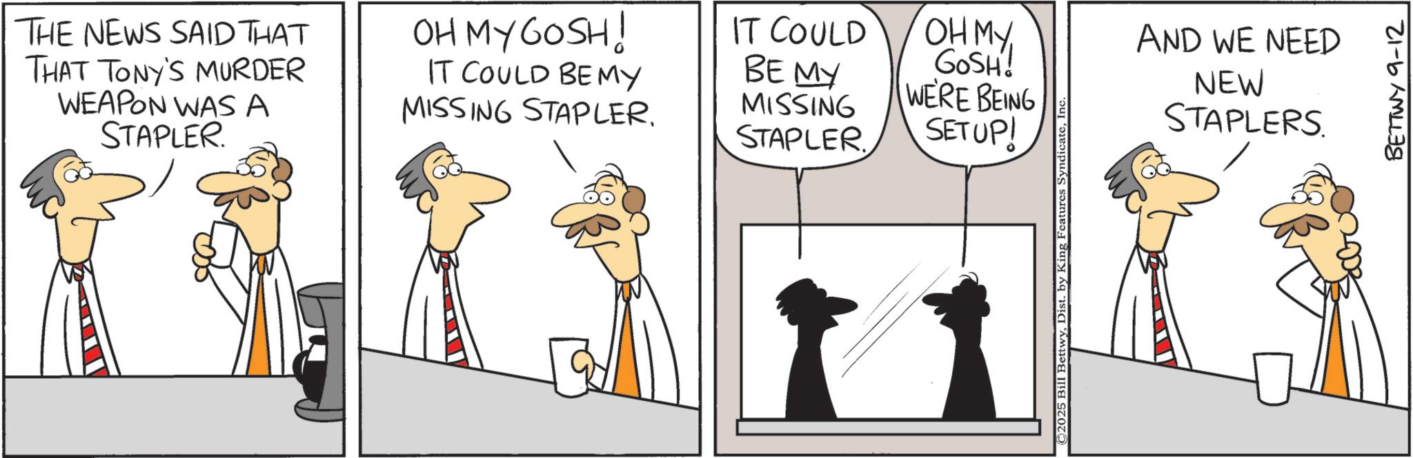 Comics OCR: THE NEWS SAID THAT THAT TONY'S MURDER WEAPON WAS A STAPLER. OH MY GOSH! IT COULD BE MY MISSING STAPLER. IT COULD BE MY MISSING OH MY GOSH! WERE BEING STAPLER SETUP! ©2025 Bill BettwyIn AND WE NEED NEW STAPLERS BETTWY 9-12 THE NEWS SAID THAT THAT TONY'S MURDER WEAPON WAS A STAPLER . OH MY GOSH ! IT COULD BE MY MISSING STAPLER . IT COULD BE MY MISSING OH MY GOSH ! WERE BEING STAPLER SETUP ! © 2025 Bill BettwyDist . by King Features SyndicateIn AND WE NEED NEW STAPLERS BETTWY 9-12
