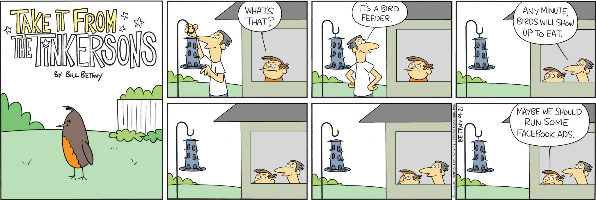 Fictional character OCR: TAKE IT FROM THE LINKERSONS BY BILL BETTWY WHAT'S THAT? IT'S A BIRD FEEDER. ? ANY MINUTE BIRDS WILL SHOW UP TO EAT. BettwyDist. by King F BETTWY 9-21 MAYBE WE SHOULD RUN SOME FACEBOOK ADS. TAKE IT FROM THE LINKERSONS BY BILL BETTWY WHAT'S THAT ? IT'S A BIRD FEEDER . ? ANY MINUTE BIRDS WILL SHOW UP TO EAT . BettwyDist . by King F BETTWY 9-21 MAYBE WE SHOULD RUN SOME FACEBOOK ADS .