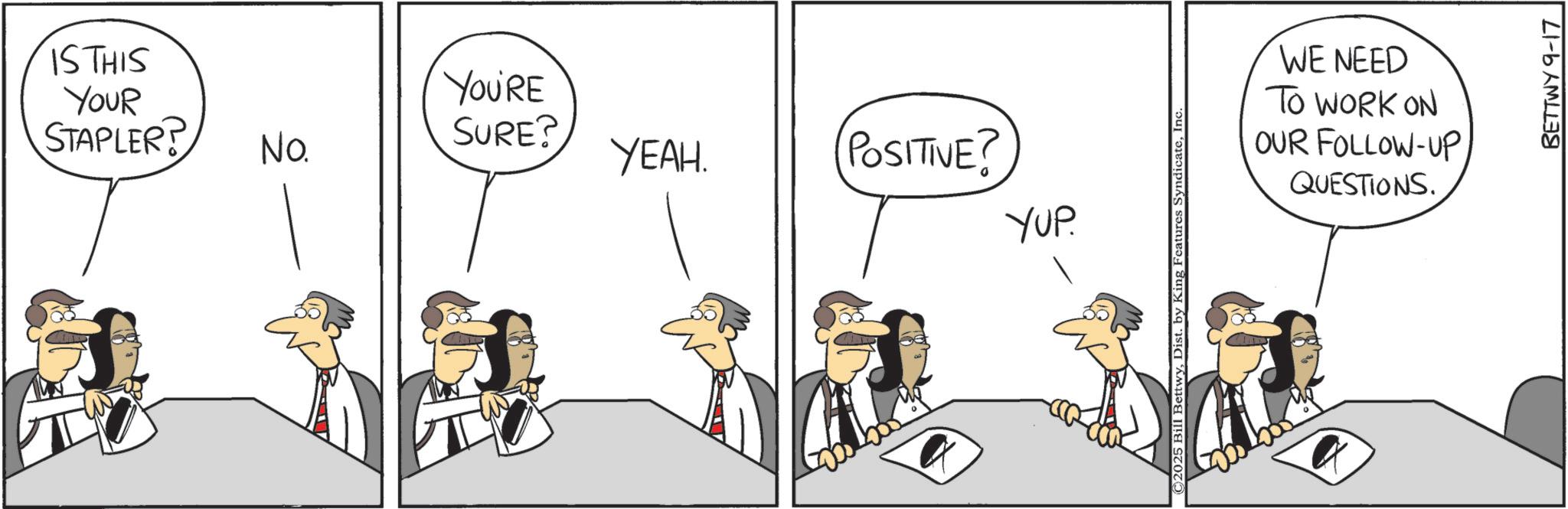 Graphics OCR: IS THIS YOUR YOU'RE STAPLER? SURE? No. YEAH. POSITIVE? YUP ©2025 Bill BettwyInc WE NEED TO WORK ON OUR FOLLOW-UP QUESTIONS. BETTWY 9-17 IS THIS YOUR YOU'RE STAPLER ? SURE ? No. YEAH . POSITIVE ? YUP © 2025 Bill BettwyDist . by King Features SyndicateInc WE NEED TO WORK ON OUR FOLLOW - UP QUESTIONS . BETTWY 9-17