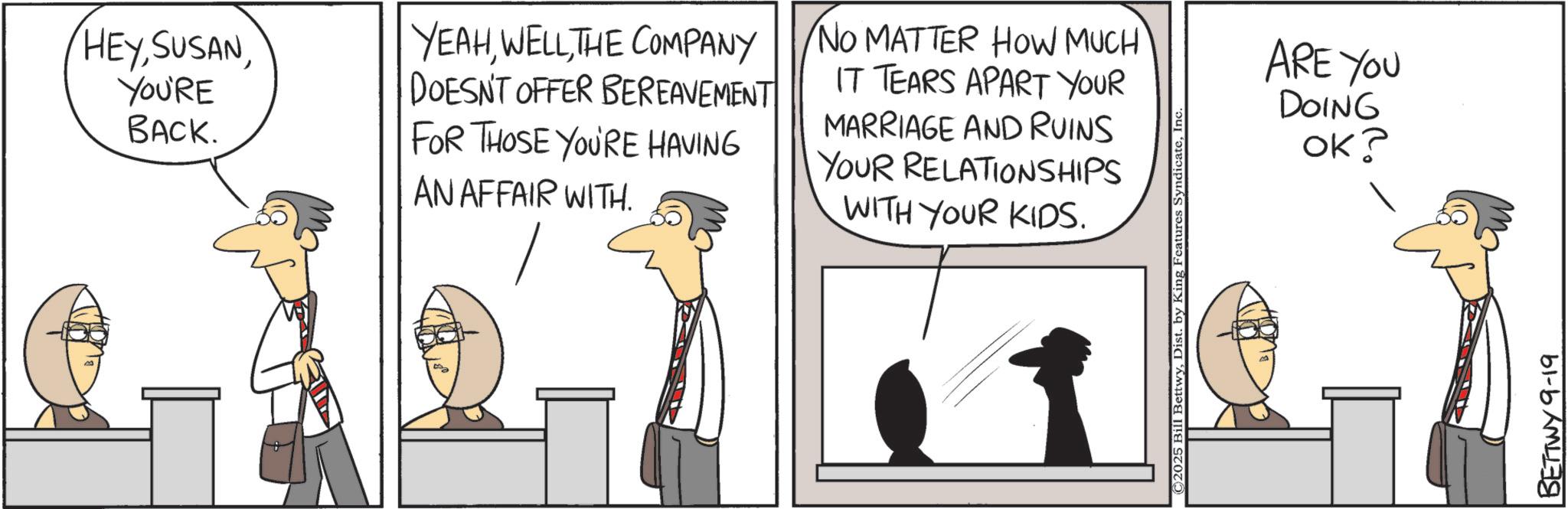 Fiction OCR: HEYYOU'RE BACK. YEAHTHE COMPANY DOESN'T OFFER BEREAVEMENT FOR THOSE YOU'RE HAVING AN AFFAIR WITH. NO MATTER HOW MUCH IT TEARS APART YOUR MARRIAGE AND RUINS YOUR RELATIONSHIPS WITH YOUR KIDS. ©2025 Bill BettwyIn ARE YOU DOING OK? BETTWY 9-19 HEYYOU'RE BACK . YEAHTHE COMPANY DOESN'T OFFER BEREAVEMENT FOR THOSE YOU'RE HAVING AN AFFAIR WITH . NO MATTER HOW MUCH IT TEARS APART YOUR MARRIAGE AND RUINS YOUR RELATIONSHIPS WITH YOUR KIDS . © 2025 Bill BettwyDist . by King Features SyndicateIn ARE YOU DOING OK ? BETTWY 9-19