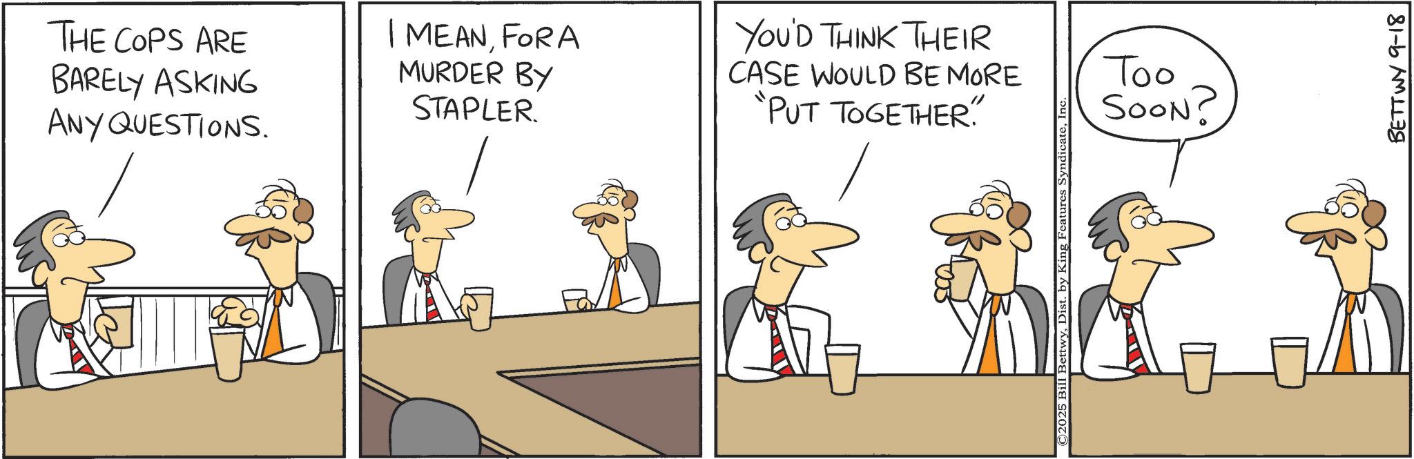 Graphics OCR: THE COPS ARE BARELY ASKING ANY QUESTIONS. I MEANFORA MURDER BY STAPLER. YOU'D THINK THEIR CASE WOULD BE MORE "PUT TOGETHER"." " Too SOON? BETTWY 9-18 THE COPS ARE BARELY ASKING ANY QUESTIONS . I MEANFORA MURDER BY STAPLER . YOU'D THINK THEIR CASE WOULD BE MORE " PUT TOGETHER " . " " Too SOON ? BETTWY 9-18