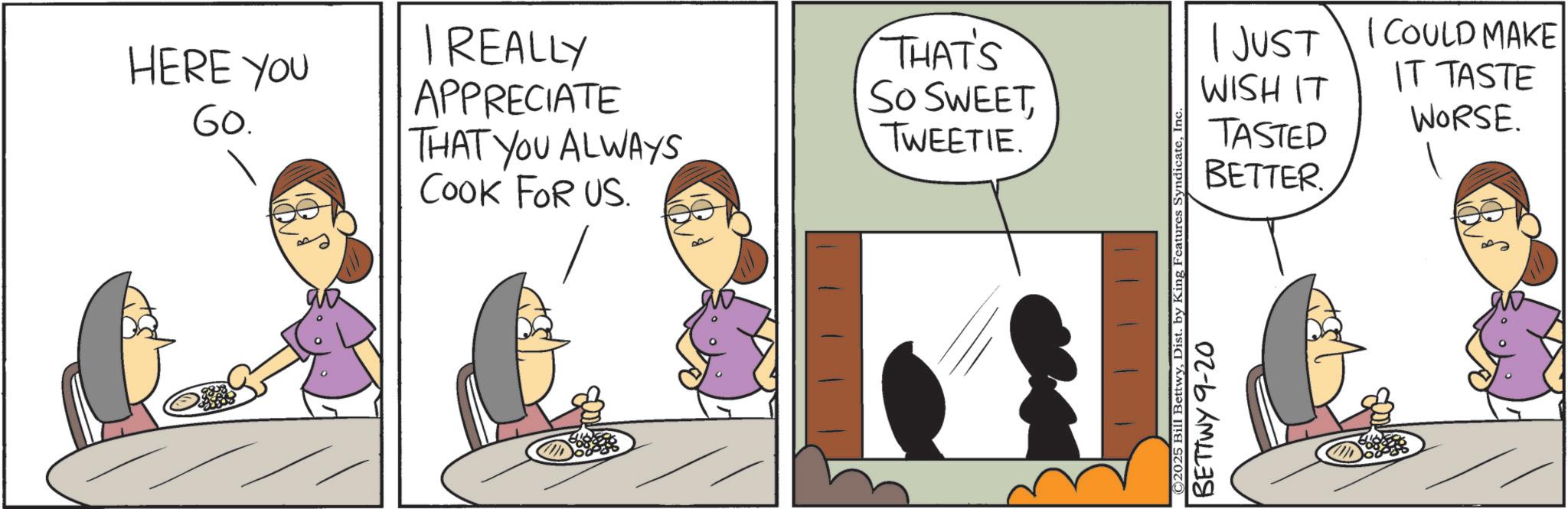 Animated cartoon OCR: HERE YOU 60. I REALLY APPRECIATE THAT YOU ALWAYS COOK FOR US. THAT'S SO SWEETTWEETIE. 1JUST WISH IT TASTED BETTER. I COULD MAKE IT TASTE WORSE. ©2025 Bill BettwyDist. by King Features Syndicate BETTWY 9-20 HERE YOU 60 . I REALLY APPRECIATE THAT YOU ALWAYS COOK FOR US . THAT'S SO SWEETTWEETIE . 1JUST WISH IT TASTED BETTER . I COULD MAKE IT TASTE WORSE . © 2025 Bill BettwyDist . by King Features Syndicate BETTWY 9-20