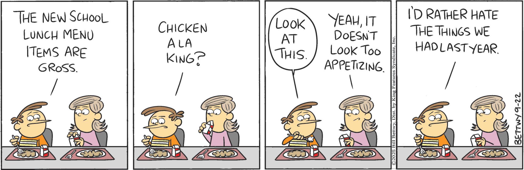 Fictional character OCR: THE NEW SCHOOL CHICKEN LOOK LUNCH MENU AT ALA ITEMS ARE GROSS. KING? THIS. YEAHIT DOESN'T Look Too APPETIZING. || ©2025 Bill BettwyIn I'D RATHER HATE THE THINGS WE HADLAST YEAR. BETTWY 9-22 THE NEW SCHOOL CHICKEN LOOK LUNCH MENU AT ALA ITEMS ARE GROSS . KING ? THIS . YEAHIT DOESN'T Look Too APPETIZING . || © 2025 Bill BettwyDist . by King Features SyndicateIn I'D RATHER HATE THE THINGS WE HADLAST YEAR . BETTWY 9-22