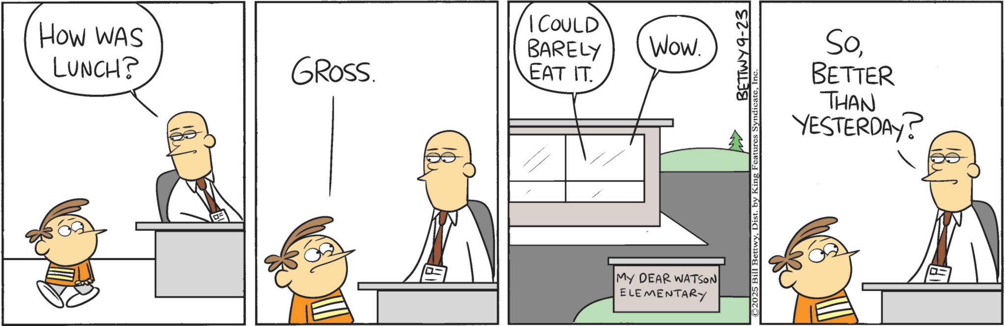 Fiction OCR: How WAS LUNCH? GROSS I COULD BARELY EAT IT. Wow. MY DEAR WATSON ELEMENTARY BETTW ©2025 Bill BettwyBETTER THAN YESTERDAY? How WAS LUNCH ? GROSS I COULD BARELY EAT IT . Wow . MY DEAR WATSON ELEMENTARY BETTW © 2025 Bill BettwyDist . by King Features SyndicateBETTER THAN YESTERDAY ?