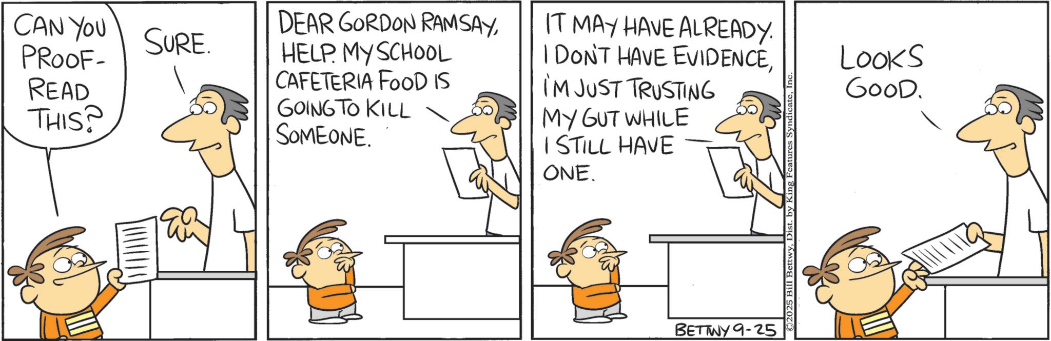 Pleased OCR: CAN YOU SURE. PROOF- READ THIS? DEAR GORDON RAMSAYHELP MY SCHOOL CAFETERIA FOOD IS GOING TO KILL SOMEONE. IT MAY HAVE ALREADY. I DON'T HAVE EVIDENCEI'M JUST TRUSTING MY GUT WHILE I STILL HAVE ONE. BETTWY 9-25 ©2025 Bill BettwyInc Looks GOOD. CAN YOU SURE . PROOF- READ THIS ? DEAR GORDON RAMSAYHELP MY SCHOOL CAFETERIA FOOD IS GOING TO KILL SOMEONE . IT MAY HAVE ALREADY . I DON'T HAVE EVIDENCEI'M JUST TRUSTING MY GUT WHILE I STILL HAVE ONE . BETTWY 9-25 © 2025 Bill BettwyDist . by King Features SyndicateInc Looks GOOD .