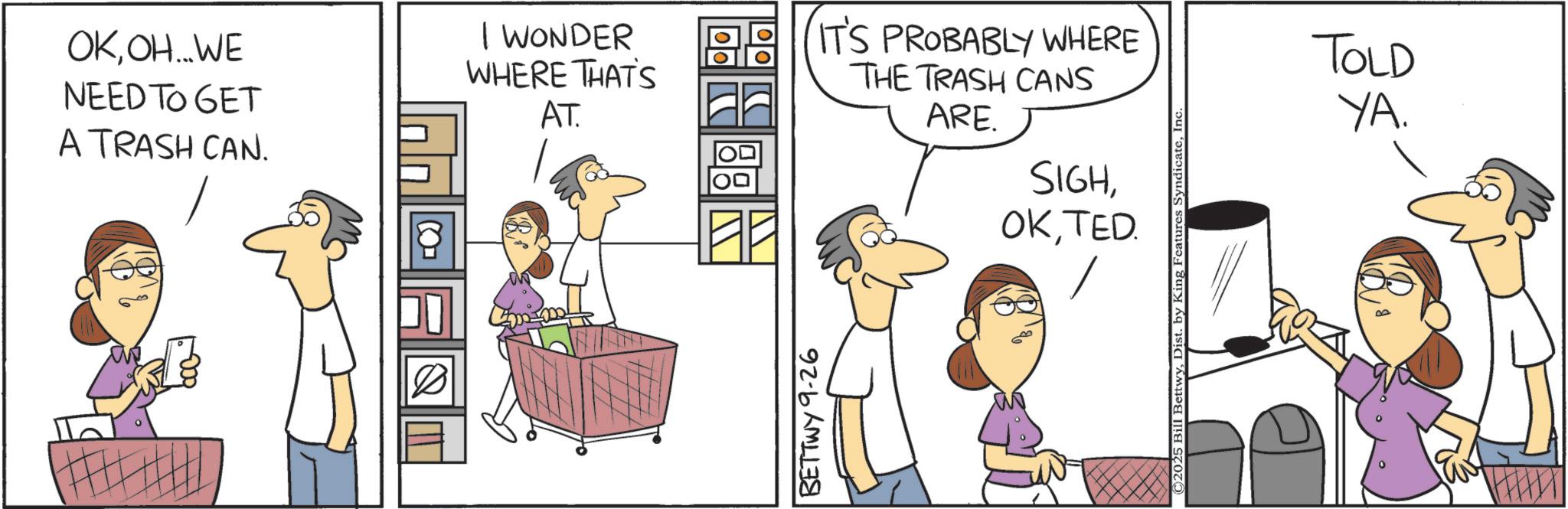Comics OCR: OKOH...WE NEED TO GET A TRASH CAN. I WONDER WHERE THAT'S AT. IT'S PROBABLY WHERE THE TRASH CANS ARE. SIGHTED. to BETTWY 9-26 © 2025 Bill BettwyIn- TOLD YA. OKOH ... WE NEED TO GET A TRASH CAN . I WONDER WHERE THAT'S AT . IT'S PROBABLY WHERE THE TRASH CANS ARE . SIGHTED . to BETTWY 9-26 © 2025 Bill BettwyDist . by King Features SyndicateIn- TOLD YA .