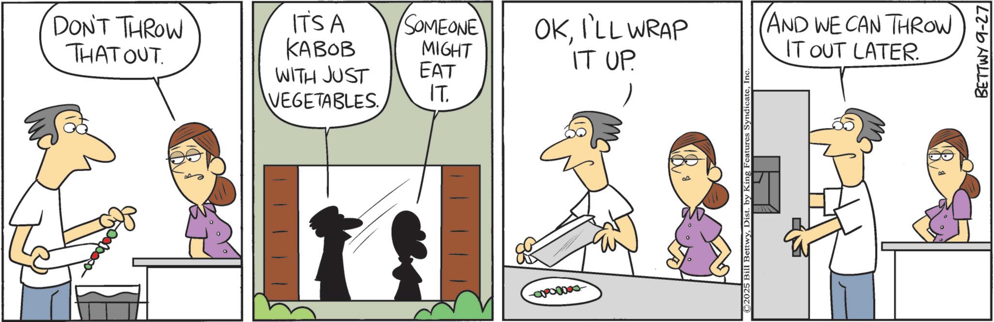 Animated cartoon OCR: DON'T THROW THAT OUT ITSA KABOB WITH JUST VEGETABLES SOMEONE MIGHT EAT IT. -00000000 OKI'LL WRAP IT UP. C2025 Bill BettwyInc AND WE CAN THROW IT OUT LATER. BETTWY 9-27 DON'T THROW THAT OUT ITSA KABOB WITH JUST VEGETABLES SOMEONE MIGHT EAT IT . -00000000 OKI'LL WRAP IT UP . C2025 Bill BettwyDist . by King Features SyndicateInc AND WE CAN THROW IT OUT LATER . BETTWY 9-27