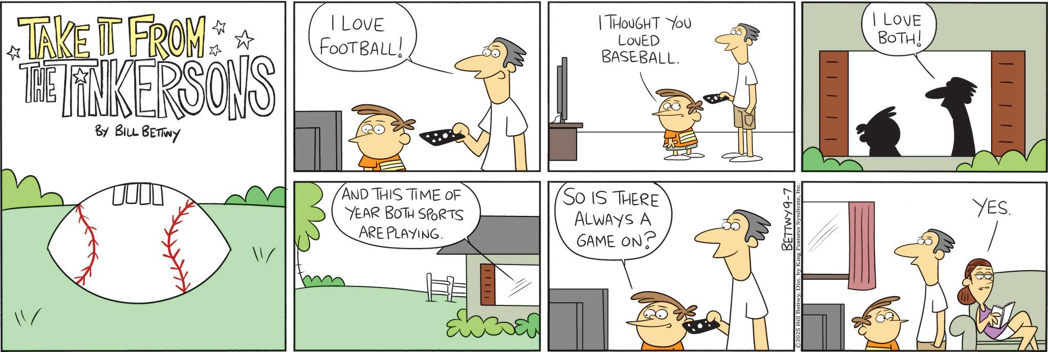 Comic book OCR: ? TAKE IT FROM THE LINKERSONS BY BILL BETTWY I LOVE FOOTBALL! I THOUGHT YOU I LOVE LOVED BASEBALL. BOTH! / AND THIS TIME OF YEAR BOTH SPORTS ARE PLAYING. So IS THERE ALWAYS A GAME ON? chean BETTWY 9-7 YES. ? TAKE IT FROM THE LINKERSONS BY BILL BETTWY I LOVE FOOTBALL ! I THOUGHT YOU I LOVE LOVED BASEBALL . BOTH ! / AND THIS TIME OF YEAR BOTH SPORTS ARE PLAYING . So IS THERE ALWAYS A GAME ON ? chean BETTWY 9-7 YES .