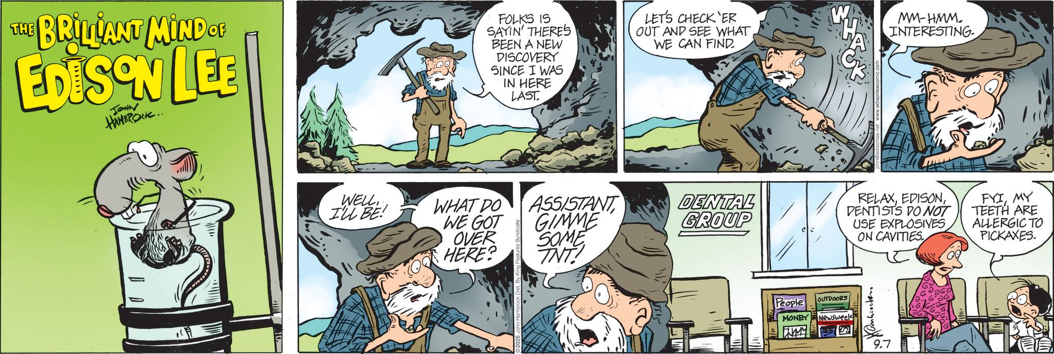 Animated cartoon OCR: THE BRILLANT MIND OF EDISON LEE JOHN HAMBROCK.. FOLKS IS SAYIN' THERES BEEN A NEW DISCOVERY SINCE I WAS IN HERE LAST. LET'S CHECK ER OUT AND SEE WHATWE CAN FIND MM-HMM. INTERESTING. WELLILL BE WHAT DO WE GOT OVER HERE? ASSISTANT GIMME SOME DENTAL GROUP TNT. RELAXDENTISTS DO NOT USE EXPLOSIVES ON CAVITIES. FYIMY TEETH ARE ALLERGIC TO PICKAXES. People OUTDOORS MONEY Newsweek WMY ????????? 9.7 THE BRILLANT MIND OF EDISON LEE JOHN HAMBROCK .. FOLKS IS SAYIN ' THERES BEEN A NEW DISCOVERY SINCE I WAS IN HERE LAST . LET'S CHECK ER OUT AND SEE WHATWE CAN FIND MM - HMM . INTERESTING . WELLILL BE WHAT DO WE GOT OVER HERE ? ASSISTANT GIMME SOME DENTAL GROUP TNT . RELAXDENTISTS DO NOT USE EXPLOSIVES ON CAVITIES . FYIMY TEETH ARE ALLERGIC TO PICKAXES . People OUTDOORS MONEY Newsweek WMY ????????? 9.7
