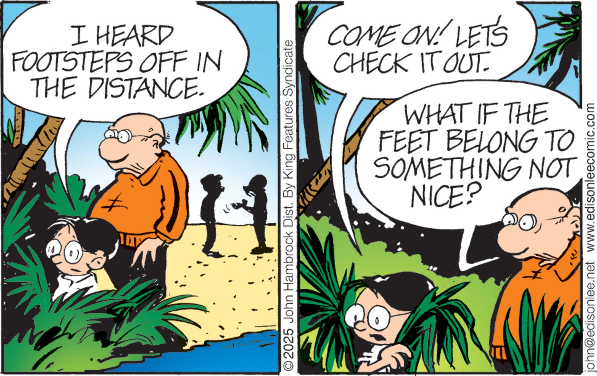 Comic book OCR: I HEARD FOOTSTEPS OFF IN THE DISTANCE. 11 ©2025 John Hambrock Dist. By King Features Syndicate COM COME ON! LET'S CHECK IT OUT. WHAT IF THE FEET BELONG TO SOMETHING NOT NICE? john@edisonlee.net www.edisonleecomic.com I HEARD FOOTSTEPS OFF IN THE DISTANCE . 11 © 2025 John Hambrock Dist . By King Features Syndicate COM COME ON ! LET'S CHECK IT OUT . WHAT IF THE FEET BELONG TO SOMETHING NOT NICE ? john@edisonlee.net www.edisonleecomic.com