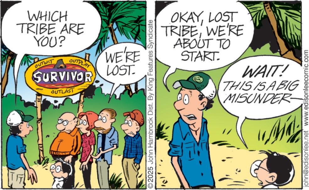 Fictional character OCR: WHICH TRIBE ARE YOU? OUTWIT OUTPLAY SURVIVOR OUTLAST WE'RE LOST 2025 John Hambrock Dist. By King Features Syndicate OKAYLOST TRIBEWE'RE ABOUT TO START. WAIT! THIS IS A BIG MISUNDER john@edisonlee.net' www.edisonleecomic.com WHICH TRIBE ARE YOU ? OUTWIT OUTPLAY SURVIVOR OUTLAST WE'RE LOST 2025 John Hambrock Dist . By King Features Syndicate OKAYLOST TRIBEWE'RE ABOUT TO START . WAIT ! THIS IS A BIG MISUNDER john@edisonlee.net ' www.edisonleecomic.com