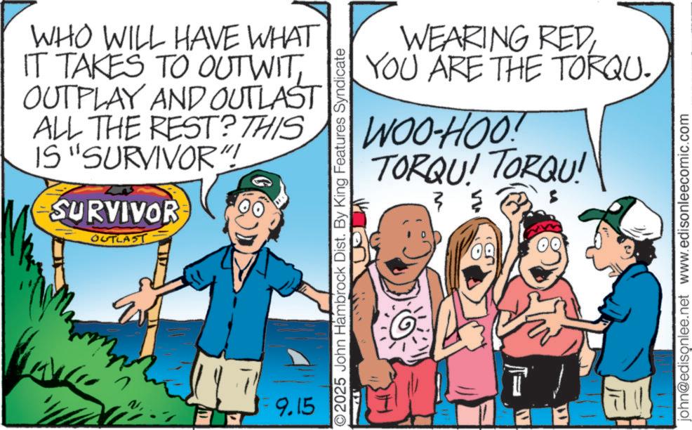 Photo caption OCR: WHO WILL HAVE WHAT IT TAKES TO OUT WITOUTPLAY AND OUTLAST ALL THE REST? THIS IS "SURVIVOR"! SURVIVOR OUTLAST = 9.15 WEARING REDYOU ARE THE TORQU. WOO-HOO! TORQU! TORQU! 3? 09 O2025 John Hambrock Dist. By King Features Syndicate T ? john@edisonlee.net www.edisonleecomic.com WHO WILL HAVE WHAT IT TAKES TO OUT WITOUTPLAY AND OUTLAST ALL THE REST ? THIS IS " SURVIVOR " ! SURVIVOR OUTLAST = 9.15 WEARING REDYOU ARE THE TORQU . WOO - HOO ! TORQU ! TORQU ! 3 ? 09 O2025 John Hambrock Dist . By King Features Syndicate T ? john@edisonlee.net www.edisonleecomic.com