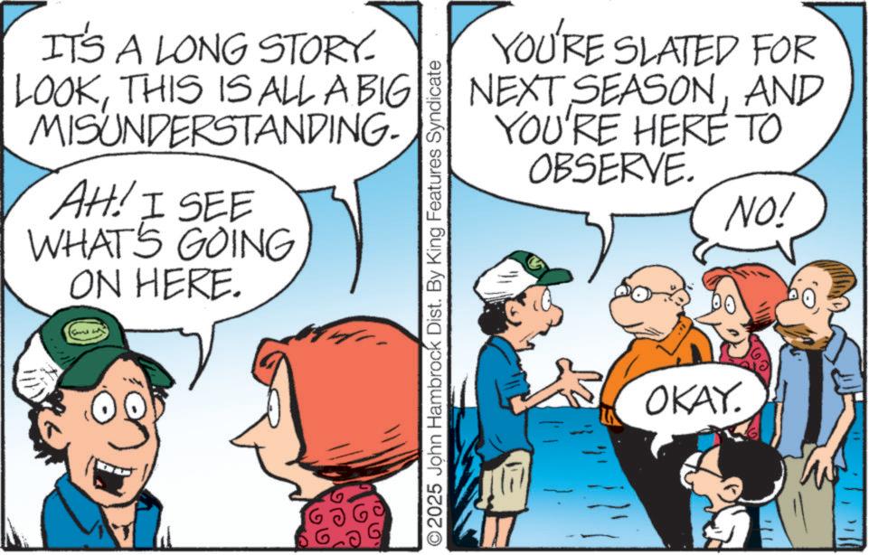 Graphics OCR: IT'S A LONG STORY. LOOKTHIS IS ALL A BIG MISUNDERSTANDING- AH! I SEE WHAT'S GOING ON HERE. O2025 John Hambrock Dist. By King Features Syndicate YOU'RE SLATED FOR NEXT SEASONAND YOU'RE HERE TO OBSERVE. OKAY. NO! IT'S A LONG STORY . LOOKTHIS IS ALL A BIG MISUNDERSTANDING- AH ! I SEE WHAT'S GOING ON HERE . O2025 John Hambrock Dist . By King Features Syndicate YOU'RE SLATED FOR NEXT SEASONAND YOU'RE HERE TO OBSERVE . OKAY . NO !