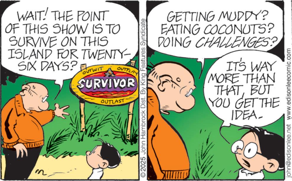 Pleased OCR: WAIT! THE POINT OF THIS SHOW IS TO SURVIVE ON THIS ISLAND FOR TWENTY- SIX DAYS? OUTWIT OUTPLA SURVIVOR OUTLAST O2025 John Hambrock Dist. By King Features Syndicate GETTING MUDDY? EATING COCONUTS? DOING CHALLENGES? IT'S WAY MORE THAN THATBUT YOU GET THE IDEA- john@edisonlee.net www.edisonleecomic.com WAIT ! THE POINT OF THIS SHOW IS TO SURVIVE ON THIS ISLAND FOR TWENTY- SIX DAYS ? OUTWIT OUTPLA SURVIVOR OUTLAST O2025 John Hambrock Dist . By King Features Syndicate GETTING MUDDY ? EATING COCONUTS ? DOING CHALLENGES ? IT'S WAY MORE THAN THATBUT YOU GET THE IDEA- john@edisonlee.net www.edisonleecomic.com
