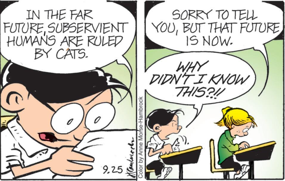 Fictional character OCR: IN THE FAR FUTURESUBSERVIENT HUMANS ARE RULED BY CATS. SORRY TO TELL YOUBUT THAT FUTURE IS NOW. WHY DIDN'T I KNOW THIS?!! 9.25 Color by Anne Morse-Hambrock IN THE FAR FUTURESUBSERVIENT HUMANS ARE RULED BY CATS . SORRY TO TELL YOUBUT THAT FUTURE IS NOW . WHY DIDN'T I KNOW THIS ? !! 9.25 Color by Anne Morse - Hambrock