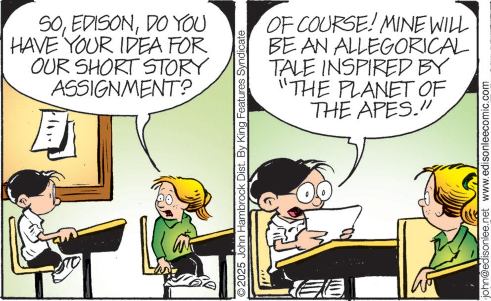 Child OCR: SODO YOU HAVE YOUR IDEA FOR OUR SHORT STORY ASSIGNMENT? OF COURSE! MINE WILL BE AN ALLEGORICAL TALE INSPIRED BY "THE PLANET OF THE APES." O2025 John Hambrock Dist. By King Features Syndicate E john@edisonlee.net www.edisonleecomic.com SODO YOU HAVE YOUR IDEA FOR OUR SHORT STORY ASSIGNMENT ? OF COURSE ! MINE WILL BE AN ALLEGORICAL TALE INSPIRED BY " THE PLANET OF THE APES . " O2025 John Hambrock Dist . By King Features Syndicate E john@edisonlee.net www.edisonleecomic.com