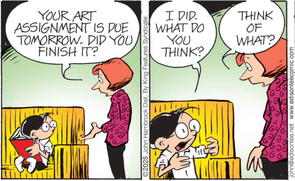Happiness OCR: YOUR ART ASSIGNMENT IS DUE TOMORROW. DID YOU FINISH IT? ?? O2025 John Hambrock Dist. By King Features Syndicate I DID. WHAT DO YOU THINK? THINK OF WHAT? 16 9c 6 john@edisonlee.net www.edisonleecomic.com YOUR ART ASSIGNMENT IS DUE TOMORROW . DID YOU FINISH IT ? ?? O2025 John Hambrock Dist . By King Features Syndicate I DID . WHAT DO YOU THINK ? THINK OF WHAT ? 16 9c 6 john@edisonlee.net www.edisonleecomic.com