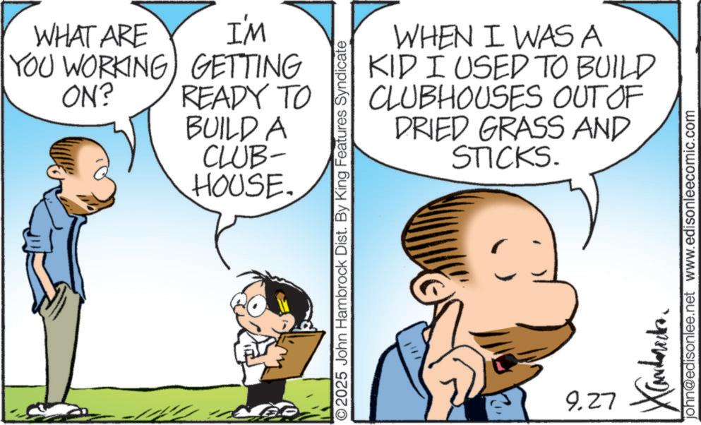 Conversation OCR: WHAT ARE YOU WORKING ON? I'M GETTING READY TO BUILD A CLUB- HOUSE. WHEN I WAS A KID I USED TO BUILD CLUBHOUSES OUT OF DRIED GRASS AND STICKS. O2025 John Hambrock Dist. By King Features Syndicate 9.27 Xandarecka john@edisonlee.net www.edisonleecomic.com WHAT ARE YOU WORKING ON ? I'M GETTING READY TO BUILD A CLUB- HOUSE . WHEN I WAS A KID I USED TO BUILD CLUBHOUSES OUT OF DRIED GRASS AND STICKS . O2025 John Hambrock Dist . By King Features Syndicate 9.27 Xandarecka john@edisonlee.net www.edisonleecomic.com