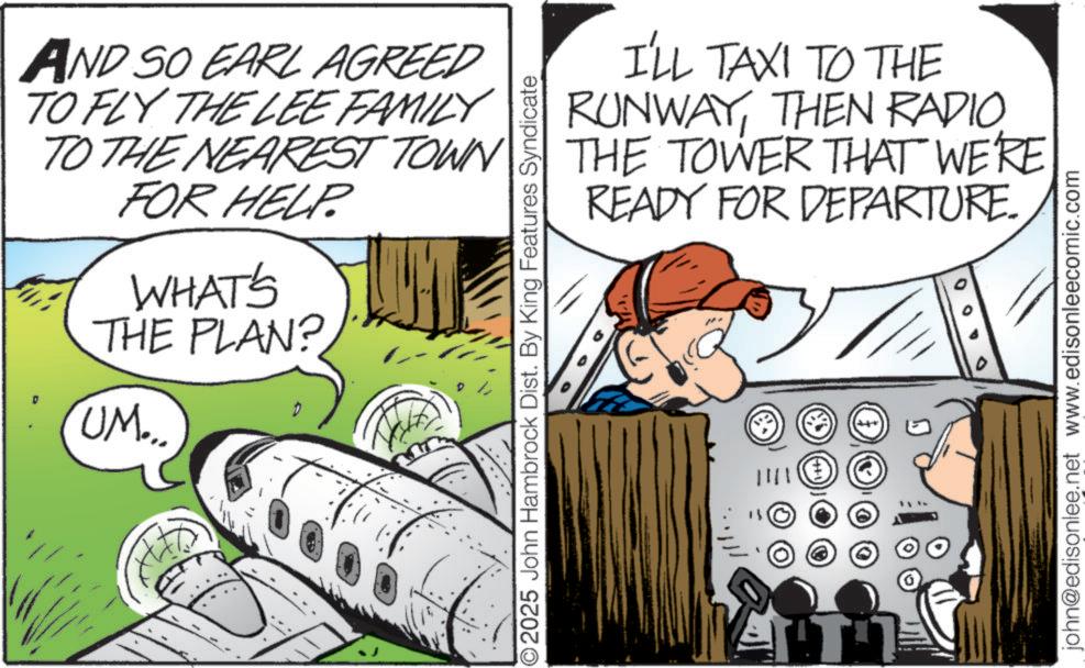 Publication OCR: AND SO EARL AGREED TO FLY THE LEE FAMILY TO THE NEAREST TOWN FOR HELP. WHAT'S THE PLAN? D UM... I'LL TAXI TO THE RUNWAYTHEN RADIO THE TOWER THAT WE'RE READY FOR DEPARTURE. ©2025 John Hambrock Dist. By King Features Syndicate ???? john@edisonlee.net www.edisonleecomic.com AND SO EARL AGREED TO FLY THE LEE FAMILY TO THE NEAREST TOWN FOR HELP . WHAT'S THE PLAN ? D UM ... I'LL TAXI TO THE RUNWAYTHEN RADIO THE TOWER THAT WE'RE READY FOR DEPARTURE . © 2025 John Hambrock Dist . By King Features Syndicate ???? john@edisonlee.net www.edisonleecomic.com