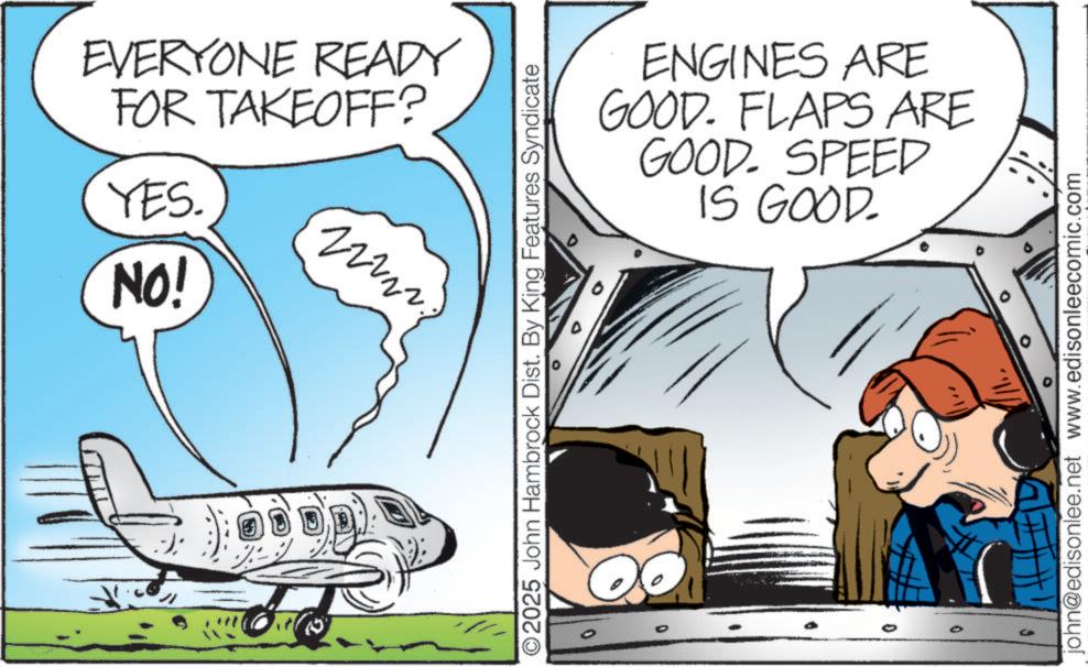 Animated cartoon OCR: EVERYONE READY FOR TAKEOFF? YES. NO! 2 ©2025 John Hambrock Dist. By King Features Syndicate 0 ENGINES ARE GOOD. FLAPS ARE GOOD. SPEED IS GOOD. 0 john@edisonlee.net www.edisonleecomic.com EVERYONE READY FOR TAKEOFF ? YES . NO ! 2 © 2025 John Hambrock Dist . By King Features Syndicate 0 ENGINES ARE GOOD . FLAPS ARE GOOD . SPEED IS GOOD . 0 john@edisonlee.net www.edisonleecomic.com