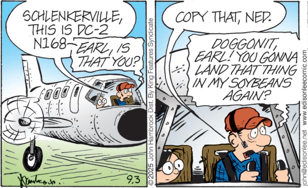 Animated cartoon OCR: SCHLENKERVILLETHIS IS DC-2 N168 EARL15 THAT YOU? ????????. 9.3 2025 John Hambrock Dist. By King Features Syndicate COPY THATNED. DOGGONITEARL! YOU GONNA 5 LAND THAT THING IN MY SOYBEANS AGAIN? john@edisonlee.net www.edisonleecomic.com SCHLENKERVILLETHIS IS DC - 2 N168 EARL15 THAT YOU ? ???????? . 9.3 2025 John Hambrock Dist . By King Features Syndicate COPY THATNED . DOGGONITEARL ! YOU GONNA 5 LAND THAT THING IN MY SOYBEANS AGAIN ? john@edisonlee.net www.edisonleecomic.com