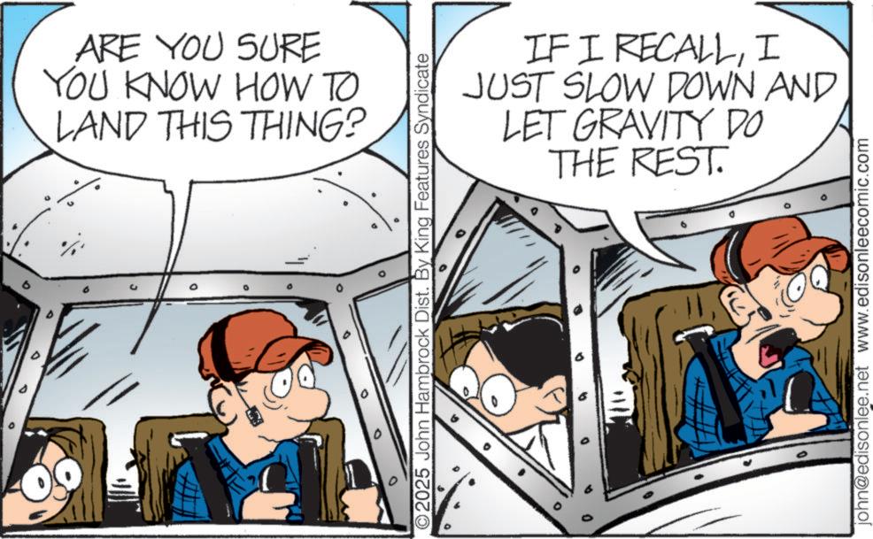 Fictional character OCR: ° ARE YOU SURE YOU KNOW HOW TO LAND THIS THING? IF I RECALLI JUST SLOW DOWN AND LET GRAVITY DO THE REST. O2025 John Hambrock Dist. By King Features Syndicate 0 ° . john@edisonlee.net www.edisonleecomic.com ° ARE YOU SURE YOU KNOW HOW TO LAND THIS THING ? IF I RECALLI JUST SLOW DOWN AND LET GRAVITY DO THE REST . O2025 John Hambrock Dist . By King Features Syndicate 0 ° . john@edisonlee.net www.edisonleecomic.com