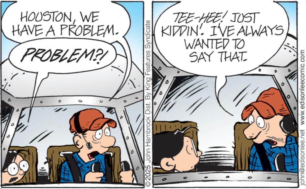 Pleased OCR: ° B HOUSTONWE HAVE A PROBLEM. PROBLEM? ° O2025 John Hambrock Dist. By King Features Syndicate TEE-HEE! JUST KIDDIN. I'VE ALWAYS WANTED TO SAY THAT john@edisonlee.net www.edisonleecomic.com ° B HOUSTONWE HAVE A PROBLEM . PROBLEM ? ° O2025 John Hambrock Dist . By King Features Syndicate TEE - HEE ! JUST KIDDIN . I'VE ALWAYS WANTED TO SAY THAT john@edisonlee.net www.edisonleecomic.com
