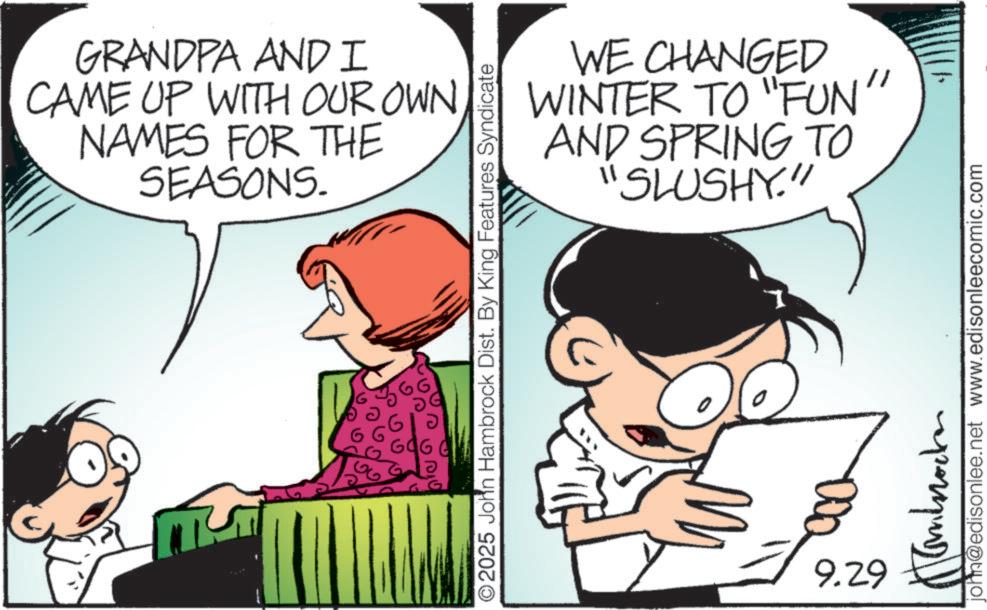 Comic book OCR: GRANDPA AND I CAME UP WITH OUR OWN NAMES FOR THE SEASONS. 696 O2025 John Hambrock Dist. By King Features Syndicate WE CHANGED WINTER TO "FUN" AND SPRING TO "SLUSHY." ? L 9.29 john@edisonlee.net www.edisonleecomic.com ???????? GRANDPA AND I CAME UP WITH OUR OWN NAMES FOR THE SEASONS . 696 O2025 John Hambrock Dist . By King Features Syndicate WE CHANGED WINTER TO " FUN " AND SPRING TO " SLUSHY . " ? L 9.29 john@edisonlee.net www.edisonleecomic.com ????????