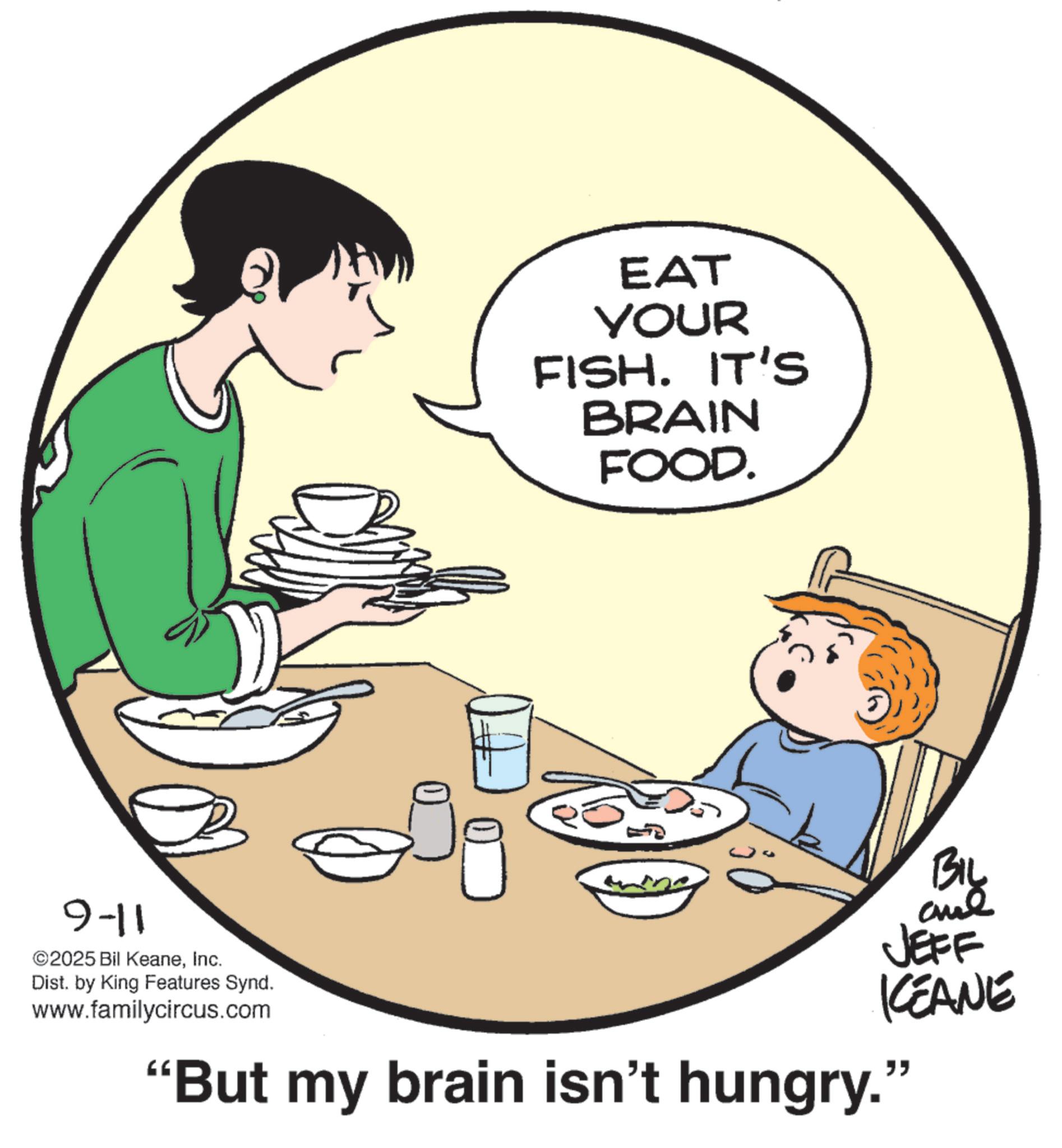 Breakfast OCR: EAT YOUR FISH. IT'S BRAIN FOOD. 9-11 ©2025 Bil KeaneInc. Dist. by King Features Synd. www.familycircus.com BIL and JEFF KCEANE "But my brain isn't hungry." EAT YOUR FISH . IT'S BRAIN FOOD . 9-11 © 2025 Bil KeaneInc. Dist . by King Features Synd . www.familycircus.com BIL and JEFF KCEANE " But my brain isn't hungry . "