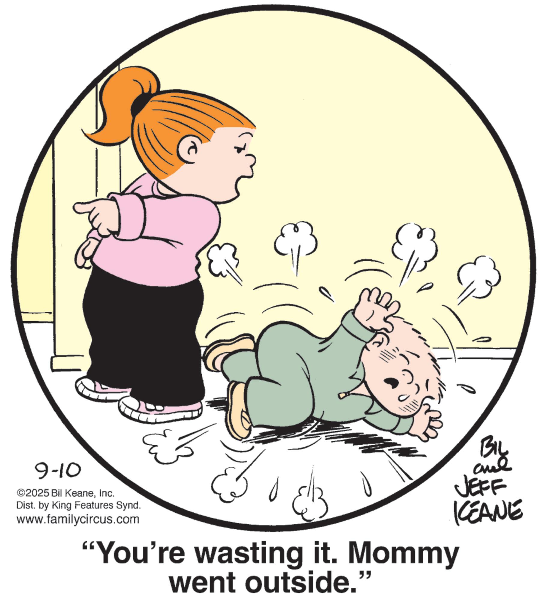 Graphics OCR: 9-10 ©2025 Bil KeaneInc. Dist. by King Features Synd. www.familycircus.com "You're wasting it. Mommy went outside." BIL and JEFF KEANE 9-10 © 2025 Bil KeaneInc. Dist . by King Features Synd . www.familycircus.com " You're wasting it . Mommy went outside . " BIL and JEFF KEANE