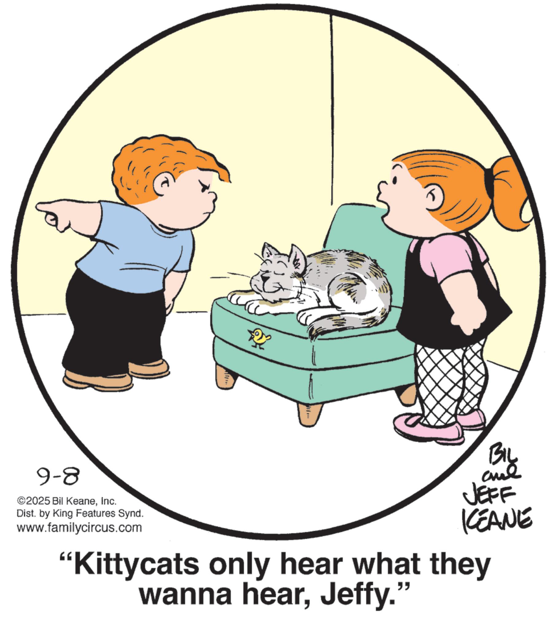 Fiction OCR: 9-8 ©2025 Bil KeaneInc. Dist. by King Features Synd. www.familycircus.com BIL and JEFF KEANE "Kittycats only hear what they wanna hearJeffy." 9-8 © 2025 Bil KeaneInc. Dist . by King Features Synd . www.familycircus.com BIL and JEFF KEANE " Kittycats only hear what they wanna hearJeffy . "